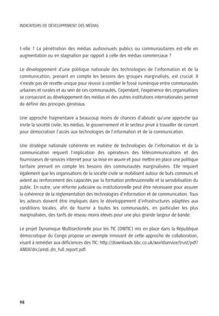 INDICATEURS DE DÉVELOPPEMENT DES MÉDIAS




t-elle ? La pénétration des médias audiovisuels publics ou communautaires est-elle en
augmentation ou en stagnation par rapport à celle des médias commerciaux ?

Le développement d’une politique nationale des technologies de l’information et de la
communication, prenant en compte les besoins des groupes marginalisés, est crucial. Il
n’existe pas de recette unique pour réussir à combler le fossé numérique entre communautés
urbaines et rurales et au sein de ces communautés. Cependant, l’expérience des organisations
se consacrant au développement des médias et des autres institutions internationales permet
de définir des principes généraux.

Une approche fragmentaire a beaucoup moins de chances d’aboutir qu’une approche qui
invite la société civile, les médias, le gouvernement et le secteur privé à travailler de concert
pour démocratiser l’accès aux technologies de l’information et de la communication.

Une stratégie nationale cohérente en matière de technologies de l’information et de la
communication requiert l’implication des opérateurs des télécommunications et des
fournisseurs de services internet pour sa mise en œuvre et pour mettre en place une politique
tarifaire prenant en compte les besoins des communautés marginalisées. Elle requiert
également que les organisations de la société civile se mobilisent autour de buts communs et
aident au renforcement des capacités par la formation professionnelle et la sensibilisation du
public. En outre, une réforme judiciaire ou institutionnelle peut être nécessaire pour assurer
la cohérence de la réglementation des technologies d’information et de communication. Tous
les acteurs doivent être impliqués dans le développement d’infrastructures adaptées aux
conditions locales, afin de fournir à toutes les communautés, en particulier les plus
marginalisées, des tarifs de réseau moins élevés pour une plus grande largeur de bande.

Le projet Dynamique Multisectorielle pour les TIC (DMTIC) mis en place dans la République
démocratique du Congo propose un exemple innovant de cette approche de collaboration,
visant à remédier aux déficiences des TIC: http://downloads.bbc.co.uk/worldservice/trust/pdf/
AMDI/drc/amdi_drc_full_report.pdf.




98
 
