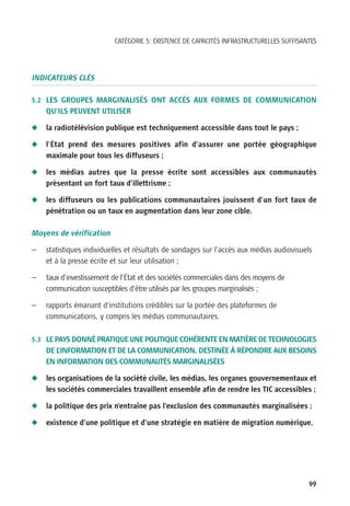 CATÉGORIE 5: EXISTENCE DE CAPACITÉS INFRASTRUCTURELLES SUFFISANTES




INDICATEURS CLÉS

5.2 LES GROUPES MARGINALISÉS ONT ACCÈS AUX FORMES DE COMMUNICATION
    QU’ILS PEUVENT UTILISER

N   la radiotélévision publique est techniquement accessible dans tout le pays ;

N   l’État prend des mesures positives afin d’assurer une portée géographique
    maximale pour tous les diffuseurs ;

N   les médias autres que la presse écrite sont accessibles aux communautés
    présentant un fort taux d’illettrisme ;

N   les diffuseurs ou les publications communautaires jouissent d’un fort taux de
    pénétration ou un taux en augmentation dans leur zone cible.

Moyens de vérification

—   statistiques individuelles et résultats de sondages sur l’accès aux médias audiovisuels
    et à la presse écrite et sur leur utilisation ;

—   taux d’investissement de l’État et des sociétés commerciales dans des moyens de
    communication susceptibles d’être utilisés par les groupes marginalisés ;

—   rapports émanant d’institutions crédibles sur la portée des plateformes de
    communications, y compris les médias communautaires.

5.3 LE PAYS DONNÉ PRATIQUE UNE POLITIQUE COHÉRENTE EN MATIÈRE DE TECHNOLOGIES
    DE L’INFORMATION ET DE LA COMMUNICATION, DESTINÉE À RÉPONDRE AUX BESOINS
    EN INFORMATION DES COMMUNAUTÉS MARGINALISÉES

N   les organisations de la société civile, les médias, les organes gouvernementaux et
    les sociétés commerciales travaillent ensemble afin de rendre les TIC accessibles ;

N   la politique des prix n’entraîne pas l’exclusion des communautés marginalisées ;

N   existence d’une politique et d’une stratégie en matière de migration numérique.




                                                                                          99
 