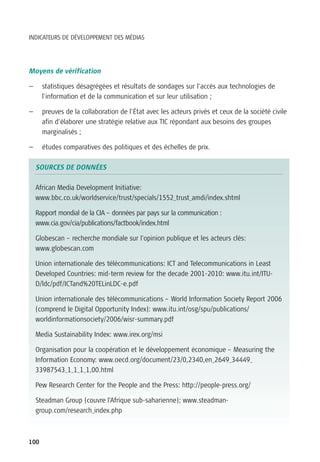 INDICATEURS DE DÉVELOPPEMENT DES MÉDIAS




Moyens de vérification

—     statistiques désagrégées et résultats de sondages sur l’accès aux technologies de
      l’information et de la communication et sur leur utilisation ;

—     preuves de la collaboration de l’État avec les acteurs privés et ceux de la société civile
      afin d’élaborer une stratégie relative aux TIC répondant aux besoins des groupes
      marginalisés ;

—     études comparatives des politiques et des échelles de prix.

    SOURCES DE DONNÉES

    African Media Development Initiative:
    www.bbc.co.uk/worldservice/trust/specials/1552_trust_amdi/index.shtml

    Rapport mondial de la CIA – données par pays sur la communication :
    www.cia.gov/cia/publications/factbook/index.html

    Globescan – recherche mondiale sur l’opinion publique et les acteurs clés:
    www.globescan.com

    Union internationale des télécommunications: ICT and Telecommunications in Least
    Developed Countries: mid-term review for the decade 2001-2010: www.itu.int/ITU-
    D/ldc/pdf/ICTand%20TELinLDC-e.pdf

    Union internationale des télécommunications – World Information Society Report 2006
    (comprend le Digital Opportunity Index): www.itu.int/osg/spu/publications/
    worldinformationsociety/2006/wisr-summary.pdf

    Media Sustainability Index: www.irex.org/msi

    Organisation pour la coopération et le développement économique – Measuring the
    Information Economy: www.oecd.org/document/23/0,2340,en_2649_34449_
    33987543_1_1_1_1,00.html

    Pew Research Center for the People and the Press: http://people-press.org/

    Steadman Group (couvre l’Afrique sub-saharienne); www.steadman-
    group.com/research_index.php



100
 