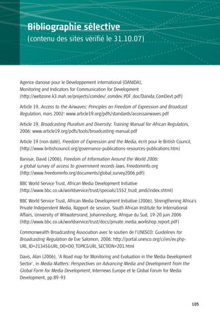 Bibliographie sélective
   (contenu des sites vérifié le 31.10.07)




Agence danoise pour le Développement international (DANIDA),
Monitoring and Indicators for Communication for Development
(http://webzone.k3.mah.se/projects/comdev/_comdev_PDF_doc/Danida_ComDevt.pdf)

Article 19, Access to the Airwaves: Principles on Freedom of Expression and Broadcast
Regulation, mars 2002: www.article19.org/pdfs/standards/accessairwaves.pdf

Article 19, Broadcasting Pluralism and Diversity: Training Manual for African Regulators,
2006: www.article19.org/pdfs/tools/broadcasting-manual.pdf

Article 19 (non daté), Freedom of Expression and the Media, écrit pour le British Council,
(http://www.britishcouncil.org/governance-publications-resources-publications.htm)

Banisar, David (2006), Freedom of Information Around the World 2006:
a global survey of access to government records laws, Freedominfo.org
(http://www.freedominfo.org/documents/global_survey2006.pdf)

BBC World Service Trust, African Media Development Initiative
(http://www.bbc.co.uk/worldservice/trust/specials/1552_trust_amdi/index.shtml)

BBC World Service Trust, African Media Development Initiative (2006), Strengthening Africa's
Private Independent Media, Rapport de session, South African Institute for International
Affairs, University of Witwatersrand, Johannesburg, Afrique du Sud, 19-20 juin 2006
(http://www.bbc.co.uk/worldservice/trust/docs/private_media_workshop_report.pdf)

Commonwealth Broadcasting Association avec le soutien de l’UNESCO: Guidelines for
Broadcasting Regulation de Eve Salomon, 2006: http://portal.unesco.org/ci/en/ev.php-
URL_ID=21345&URL_DO=DO_TOPIC&URL_SECTION=201.html

Davis, Alan (2006), 'A Road map for Monitoring and Evaluation in the Media Development
Sector', in Media Matters: Perspectives on Advancing Media and Development from the
Global Form for Media Development, Internews Europe et le Global Forum for Media
Development, pp.89-93




                                                                                             105
 