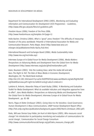 INDICATEURS DE DÉVELOPPEMENT DES MÉDIAS




Department for International Development (DfID) (2005), Monitoring and Evaluating
Information and Communication for Development (ICD) Programmes – Guidelines,
(http://www.dfid.gov.uk/pubs/files/icd-guidelines.pdf)

Freedom House (2006), Freedom of the Press 2006,
(http://www.freedomhouse.org/template.cfm?page=1)

Holtz-Bacher, Christina (2004), What is “good” press freedom? The difficulty of measuring
freedom of the press worldwide. Présenté à l’International Association for Media and
Communication Research, Porto Alegre, Bresil (http://www.kowi.wiso.uni-
erlangen.de/publikationen/Holtz-Bacha_Pub.htm)

International Research and Exchanges Board (2006), Media Sustainability Index
(http://www.irex.org/msi/index.asp)

Internews Europe et le Global Forum for Media Development (2006), Media Matters:
Perspectives on Advancing Media and Development from the Global Form for Media
Development (http://www.internews.org/pubs/gfmd/mediamatters.pdf)

Islam, Roumeen (2002), 'Into the Looking Glass: what the media tell and why'
dans The Right to Tell: The Role of Mass Media in Economic Development,
Washington, DC: The World Bank Institute
(http://64.233.183.104/search?q=cache:XUOfPOiFZvUJ:www.worldbank.org/wbi/RighttoTell/
righttotellOverview.pdf+right+to+tell&hl=en&gl=uk&ct=clnk&cd=1

Lambino II, Antonio, Alexandra Tebay et Sarah Buzby (2006), ‘A Monitoring and Evaluation
Toolkit for Media Development: What do available indicators and integrative approaches have
to offer?’, dans Media Matters: Perspectives on Advancing Media and Development from
the Global Form for Media Development, Internews Europe et le Global Forum for Media
Development , pp. 81-88

Norris, Pippa et Dieter Zinnbauer (2002), Giving Voice to the Voiceless: Good Governance,
Human Development & Mass Communications, UNDP Human Development Report Office
(http://hdr.undp.org/docs/publications/background_papers/2002/Norris-Zinnbauer_2002.pdf)

Parks, Will avec Denise Gray-Felder, Jim Hunt et Ailish Byrne (2005), Who measures social
change? An introduction to participatory monitoring and evaluation of communications for
social change', Communication for Social Change Consortium
(http://www.communicationforsocialchange.org/pdf/who_measures_change.pdf)


106
 