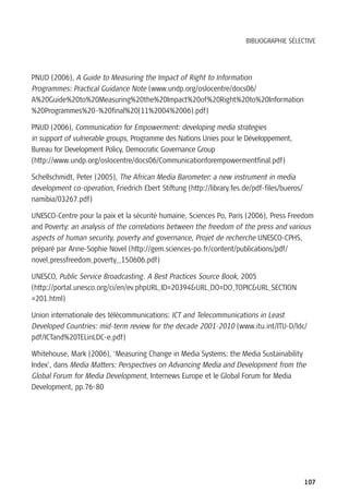 BIBLIOGRAPHIE SÉLECTIVE




PNUD (2006), A Guide to Measuring the Impact of Right to Information
Programmes: Practical Guidance Note (www.undp.org/oslocentre/docs06/
A%20Guide%20to%20Measuring%20the%20Impact%20of%20Right%20to%20Information
%20Programmes%20-%20final%20(11%2004%2006).pdf)

PNUD (2006), Communication for Empowerment: developing media strategies
in support of vulnerable groups, Programme des Nations Unies pour le Développement,
Bureau for Development Policy, Democratic Governance Group
(http://www.undp.org/oslocentre/docs06/Communicationforempowermentfinal.pdf)

Schellschmidt, Peter (2005), The African Media Barometer: a new instrument in media
development co-operation, Friedrich Ebert Stiftung (http://library.fes.de/pdf-files/bueros/
namibia/03267.pdf)

UNESCO-Centre pour la paix et la sécurité humaine, Sciences Po, Paris (2006), Press Freedom
and Poverty: an analysis of the correlations between the freedom of the press and various
aspects of human security, poverty and governance, Projet de recherche UNESCO-CPHS,
préparé par Anne-Sophie Novel (http://gem.sciences-po.fr/content/publications/pdf/
novel_pressfreedom_poverty__150606.pdf)

UNESCO, Public Service Broadcasting. A Best Practices Source Book, 2005
(http://portal.unesco.org/ci/en/ev.phpURL_ID=20394&URL_DO=DO_TOPIC&URL_SECTION
=201.html)

Union internationale des télécommunications: ICT and Telecommunications in Least
Developed Countries: mid-term review for the decade 2001-2010 (www.itu.int/ITU-D/ldc/
pdf/ICTand%20TELinLDC-e.pdf)

Whitehouse, Mark (2006), ‘Measuring Change in Media Systems: the Media Sustainability
Index’, dans Media Matters: Perspectives on Advancing Media and Development from the
Global Forum for Media Development, Internews Europe et le Global Forum for Media
Development, pp.76-80




                                                                                              107
 