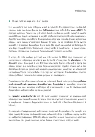 INTRODUCTION




N   là où il existe un large accès à ces médias.

Ceci sous-entend que toute entreprise visant à évaluer le développement des médias doit
examiner aussi bien la question de leur indépendance que celle de leur accessibilité. Ce
n’est pas seulement l’absence de restrictions dans les médias qui compte, mais c’est aussi la
possibilité pour tous les secteurs de la société, et plus particulièrement les plus marginalisés,
d’accéder aux médias pour obtenir des informations et se faire entendre. L’accès restreint aux
médias - ou le manque d’implication dans ces derniers - est en corrélation directe avec la
pauvreté et le manque d’éducation. Il peut aussi être causé ou accentué par la langue, le
sexe, l’âge, l’appartenance ethnique ou les clivages entre le monde rural et le monde urbain.
Il est donc nécessaire de promouvoir l’information et l’initiation aux médias.

Il ressort de cette analyse qu’il faut une intervention de l’État pour promouvoir un
environnement médiatique caractérisé par la liberté d’expression, le pluralisme et la
diversité, grâce, d’une part, à une définition très étroite des lois réduisant la liberté des
médias, limitées à ce qui est nécessaire dans une démocratie, et grâce, d’autre part, à des
dispositions légales qui garantissent un cadre économique dans lequel tous les acteurs sont
en situation d’équité concurrentielle. Ceci exige que soient prises des dispositions pour les
médias publics et communautaires ainsi que pour les médias privés.

L’investissement dans les ressources humaines, notamment dans le renforcement des aptitudes
professionnelles des personnes travaillant dans les médias, les journalistes comme les
directeurs, par une formation académique et professionnelle et par le développement
d’associations professionnelles, est lui aussi capital.

La capacité infrastructurelle est elle aussi cruciale: promouvoir un environnement
médiatique varié demande un investissement dans les moyens de communication, y compris
la réception des émissions, l’approvisionnement en électricité et l’accès au téléphone et à
Internet.

Ces catégories d’analyse peuvent renfermer des tensions et des paradoxes. Par exemple, une
faible capacité technique peut coexister avec un bon cadre légal et politique, comme c’est le
cas au Mali (Norris/Zinnbauer 2002:12). Ailleurs, les médias peuvent évoluer vers un catalyseur
favorisant une plus grande ouverture, même dans un environnement politique hostile.




                                                                                               5
 
