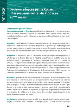 Décision adoptée par le Conseil
Annexe
             intergouvernemental du PIDC à sa
             26ème session


         Le Conseil intergouvernemental,
         Après avoir examiné et débattu du point 8 de l’ordre du jour de la 26e session du Conseil:
         « Suivi du Sommet Mondial sur la Société de l’Information (SMSI) : Ligne d’action 9 : médias »,
         en particulier du Rapport sur les indicateurs de développement des médias mis au point par le
         Groupe d’experts,

         Rappelant l’article 19 de la Déclaration universelle des droits de l’homme, qui stipule que «
         tout individu a droit à la liberté d'opinion et d'expression, ce qui implique le droit de ne pas être
         inquiété pour ses opinions et celui de chercher, de recevoir et de répandre, sans considérations
         de frontières, les informations et les idées par quelque moyen d'expression que ce soit»,

         Rappelant la Résolution 4.6 sur la « Promotion de médias indépendants et pluralistes »
         adoptée par la Conférence Générale de l’UNESCO à sa 28e session en 1995, ainsi que les
         Résolutions 34 et 35 adoptées par la Conférence Générale de l’UNESCO à sa 29e session en
         1997, qui « soulignaient leur importance exceptionnelle et approuvaient les déclarations » des
         séminaires régionaux pour la promotion de médias libres, indépendants et pluralistes (Windhoek,
         Almaty, Santiago, Sana’a et Sofia) et invitaient les membres du Conseil intergouvernemental du
         Programme international pour le développement de la communication (PIDC) à prendre en
         compte ces déclarations dans la sélection des projets à financer par ce Programme,

         Rappelant également le Plan d’action de Genève, l’Engagement de Tunis et l’Agenda de Tunis
         pour la société de l’information, ainsi que la décision unanime des participants à la première
         réunion conjointe consacrée à la Ligne d’action C9 du SMSI : médias, organisée le 19 octobre
         2006 au siège de l’UNESCO, de nommer cette dernière facilitatrice officielle de cette Ligne
         d’action et de mettre en place deux sous-groupes : le premier chargé de la « promotion de la
         liberté d’expression, de la liberté de la presse et de législations qui garantissent l’indépendance
         et le pluralisme des médias » et le second chargé de « contribuer au développement et au
         renforcement des capacités des médias »,

         Soulignant la pertinence toujours d’actualité de la Nouvelle stratégie de la communication,
         adoptée à l’unanimité par la Conférence Générale de l’UNESCO à sa vingt-cinquième session en

                                                                                                         111
 