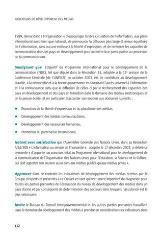 INDICATEURS DE DÉVELOPPEMENT DES MÉDIAS




1989, demandant à l’Organisation « d'encourager la libre circulation de l'information, aux plans
international aussi bien que national, de promouvoir la diffusion plus large et mieux équilibrée
de l'information, sans aucune entrave à la liberté d'expression, et de renforcer les capacités de
communication dans les pays en développement pour accroître leur participation au processus
de la communication»,

Soulignant que l’objectif du Programme international pour le développement de la
communication (PIDC), tel que stipulé dans la Résolution 75, adoptée à la 32e session de la
Conférence Générale [de l’UNESCO] en octobre 2003, est de contribuer au développement
durable, à la démocratie et à la bonne gouvernance en favorisant l'accès universel à l'information
et à la connaissance ainsi que la diffusion de celles-ci par le renforcement des capacités des
pays en développement et des pays en transition dans le domaine des médias électroniques et
de la presse écrite, et en particulier d’accorder son soutien aux domaines suivants :

N     Promotion de la liberté d’expression et du pluralisme des médias,

N     Développement des médias communautaires,

N     Développement des ressources humaines,

N     Promotion du partenariat international,

Notant avec satisfaction que l’Assemblée Générale des Nations Unies, dans sa Résolution
A/62/205 « L’information au service de l’humanité », adoptée le 17 décembre 2007, a réitéré sa
demande « d’apporter un concours total au Programme international pour le développement de
la communication de l’Organisation des Nations Unies pour l’Education, la Science et la Culture,
qui doit apporter son soutien aussi bien aux médias publics qu’aux médias privés »,


Approuve dans ce contexte les indicateurs de développement des médias retenus par le
Groupe d’experts et présentés à ce Conseil en tant qu’instrument important de diagnostic pour
toutes les parties prenantes de l’évaluation du niveau de développement des médias dans un
pays donné et par conséquent de détermination des secteurs dans lesquels l’assistance est la
plus nécessaire,

Invite le Bureau du Conseil intergouvernemental et les autres parties prenantes travaillant
dans le domaine du développement des médias à prendre en considération ces indicateurs dans



112
 