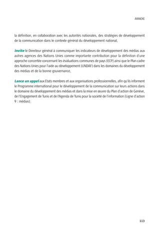 ANNEXE




la définition, en collaboration avec les autorités nationales, des stratégies de développement
de la communication dans le contexte général du développement national,

Invite le Directeur général à communiquer les indicateurs de développement des médias aux
autres agences des Nations Unies comme importante contribution pour la définition d’une
approche concertée concernant les évaluations communes de pays (ECP) ainsi que le Plan cadre
des Nations Unies pour l’aide au développement (UNDAF) dans les domaines du développement
des médias et de la bonne gouvernance,

Lance un appel aux Etats membres et aux organisations professionnelles, afin qu’ils informent
le Programme international pour le développement de la communication sur leurs actions dans
le domaine du développement des médias et dans la mise en œuvre du Plan d’action de Genève,
de l’Engagement de Tunis et de l’Agenda de Tunis pour la société de l’information (Ligne d’action
9 : médias).




                                                                                             113
 