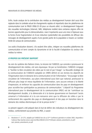 INDICATEURS DE DÉVELOPPEMENT DES MÉDIAS




Enfin, toute analyse de la contribution des médias au développement humain doit aussi être
replacée dans le contexte actuel de changements rapides et importants dans les plateformes de
communication (voir le PNUD 2006:15-20 pour un résumé utile). Le développement fulgurant
des nouvelles technologies (Internet, SMS, téléphonie mobile) dans certaines régions offre de
bonnes opportunités pour la démocratisation, mais il représente aussi une mise à l’épreuve sous
la forme d’une fragmentation et d’une réduction (potentielle) des possibilités de diffuser des
messages de développement auprès d’une grande partie de la population à travers un nombre
limité de canaux de communication.

Les outils d’évaluation doivent, s’ils veulent être utiles, intégrer ces nouvelles plateformes de
communication et tenir compte du dynamisme et de la faculté d’adaptation du secteur des
médias lui-même.

À PROPOS DU PRÉSENT RAPPORT

Au sein du système des Nations Unies, la mission de l’UNESCO, qui consiste à promouvoir le
développement des médias, est sans équivoque. De par sa Constitution, l’UNESCO s’engage
à “faciliter la libre circulation des idées par le mot et par l’image”. La Nouvelle stratégie de
la communication de l’UNESCO (adoptée en 1989) définit en ces termes les objectifs de
l’Organisation dans le domaine de la communication et de l’information: “Encourager la libre
circulation de l’information, aux plans international aussi bien que national, promouvoir la
diffusion plus large et mieux équilibrée de l’information, sans aucune entrave à la liberté
d’expression, et renforcer les capacités de communication dans les pays en développement
pour accroître leur participation au processus de communication.” L’objectif du Programme
international pour le développement de la communication (PIDC) est de “contribuer au
développement durable, à la démocratie et à la bonne gouvernance en favorisant l'accès
universel à l'information et à la con-naissance ainsi que la diffusion de celles-ci par le
renforcement des capacités des pays en développement et des pays en transition dans le
domaine des médias électroniques et de la presse écrite”.2

Le présent rapport a été préparé dans le but de définir des indicateurs du développement des
médias, conformément aux priorités du PIDC, à savoir:


2.   Résolution n°. 32 C/75, adoptée par l’UNESCO lors de sa 32ème Conférence générale en octobre 2003, disponible à
     l’adresse http://portal.unesco.org/ci/en/files/20810/11351773301ipdc_statutes_amendments_en.pdf/
     ipdc_statutes_amendments_en.pdf


6
 