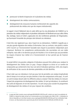 INTRODUCTION




N     promouvoir la liberté d’expression et le pluralisme des médias

N     développement des médias communautaires;

N     développement des ressources humaines (renforcement des capacités des
      professionnels des médias ainsi que des moyens institutionnels).

Ce rapport s’inscrit fidèlement dans le cadre défini par les cinq déclarations de l’UNESCO sur la
promotion des médias indépendants et pluralistes (déclaration de Windhoek ainsi que celles d’Alma
Ata, Santiago, Sana’a et Sofia3), approuvées lors des Conférences générales de l’Organisation,
qui fournissent l’ensemble des principes dont dérivent ces indicateurs.

Il doit être clair également que, dans l’esprit de ces déclarations, l’UNESCO n’appelle pas à
une plus grande régulation des médias d’information, bien au contraire, mais plutôt à mettre
enfin l’accent sur l’environnement favorable dans lequel le journalisme indépendant peut
s’épanouir. Renforcer les compétences professionnelles des journalistes est une noble
entreprise, mais celle-ci ne donnera que peu de résultats si l’on ne donne pas aux journalistes
les moyens d’exercer leur métier et si l’environnement ne leur permet pas de l’exercer
librement.

Ce projet définit cinq grandes catégories d’indicateurs pouvant être utilisés pour analyser le
développement des médias dans un pays. Chaque catégorie se divise en un nombre de
composantes qui contiennent à leur tour une série d’indicateurs généraux. Enfin, des moyens
de vérification et des sources de données potentielles ont été identifiés.

Il faut noter que ces indicateurs n’ont pas pour but de permettre une analyse longitudinale
dans le temps et ne sont pas non plus destinés à faire des comparaisons entre pays ; ils sont
un outil d’analyse devant aider les différents acteurs à évaluer l’état des médias et à mesurer
l’impact des programmes de développement des médias. En tant qu’indicateurs, ils constituent
des outils de diagnostic et non des injonctions : ils sont conçus pour assister les programmes
de développement des médias et non pour imposer des conditions.



3.   La page web (http://unesdoc.unesco.org/images/0010/001091/109197eo.pdf), contient une copie d’une publication de
     l’UNESCO, où figurent les textes de base sur la communication qui ont été adoptés entre 1989 et 1995. La déclaration de
     Sofia est disponible sur le site http://unesdoc.unesco.org/images/0010/001095/109559eo.pdf. Pour la déclaration finale
     de Sana’a, voir http://portal.unesco.org/ci/en/ev.php-URL_ID=1622&URL_DO=DO_TOPIC&URL_SECTION=201.html


                                                                                                                          7
 