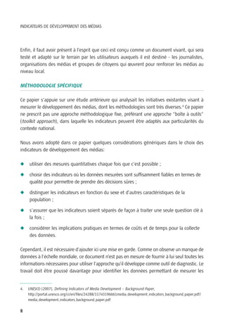 INDICATEURS DE DÉVELOPPEMENT DES MÉDIAS




Enfin, il faut avoir présent à l’esprit que ceci est conçu comme un document vivant, qui sera
testé et adapté sur le terrain par les utilisateurs auxquels il est destiné - les journalistes,
organisations des médias et groupes de citoyens qui œuvrent pour renforcer les médias au
niveau local.

MÉTHODOLOGIE SPÉCIFIQUE

Ce papier s’appuie sur une étude antérieure qui analysait les initiatives existantes visant à
mesurer le développement des médias, dont les méthodologies sont très diverses.4 Ce papier
ne prescrit pas une approche méthodologique fixe, préférant une approche “boîte à outils”
(toolkit approach), dans laquelle les indicateurs peuvent être adaptés aux particularités du
contexte national.

Nous avons adopté dans ce papier quelques considérations génériques dans le choix des
indicateurs de développement des médias:

N    utiliser des mesures quantitatives chaque fois que c’est possible ;

N    choisir des indicateurs où les données mesurées sont suffisamment fiables en termes de
     qualité pour permettre de prendre des décisions sûres ;

N    distinguer les indicateurs en fonction du sexe et d’autres caractéristiques de la
     population ;

N    s’assurer que les indicateurs soient séparés de façon à traiter une seule question clé à
     la fois ;

N    considérer les implications pratiques en termes de coûts et de temps pour la collecte
     des données.

Cependant, il est nécessaire d’ajouter ici une mise en garde. Comme on observe un manque de
données à l’échelle mondiale, ce document n’est pas en mesure de fournir à lui seul toutes les
informations nécessaires pour utiliser l’approche qu’il développe comme outil de diagnostic. Le
travail doit être poussé davantage pour identifier les données permettant de mesurer les


4.   UNESCO (2007), Defining Indicators of Media Development – Background Paper,
     http://portal.unesco.org/ci/en/files/24288/11743196661media_development_indicators_background_paper.pdf/
     media_development_indicators_background_paper.pdf

8
 