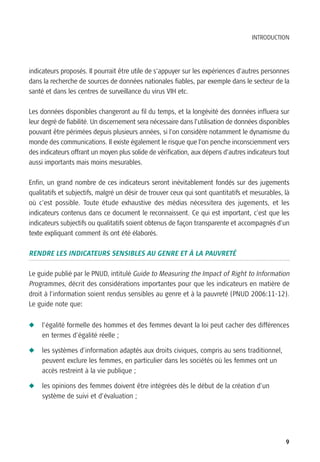 INTRODUCTION




indicateurs proposés. Il pourrait être utile de s’appuyer sur les expériences d’autres personnes
dans la recherche de sources de données nationales fiables, par exemple dans le secteur de la
santé et dans les centres de surveillance du virus VIH etc.

Les données disponibles changeront au fil du temps, et la longévité des données influera sur
leur degré de fiabilité. Un discernement sera nécessaire dans l’utilisation de données disponibles
pouvant être périmées depuis plusieurs années, si l’on considère notamment le dynamisme du
monde des communications. Il existe également le risque que l’on penche inconsciemment vers
des indicateurs offrant un moyen plus solide de vérification, aux dépens d’autres indicateurs tout
aussi importants mais moins mesurables.

Enfin, un grand nombre de ces indicateurs seront inévitablement fondés sur des jugements
qualitatifs et subjectifs, malgré un désir de trouver ceux qui sont quantitatifs et mesurables, là
où c’est possible. Toute étude exhaustive des médias nécessitera des jugements, et les
indicateurs contenus dans ce document le reconnaissent. Ce qui est important, c’est que les
indicateurs subjectifs ou qualitatifs soient obtenus de façon transparente et accompagnés d’un
texte expliquant comment ils ont été élaborés.

RENDRE LES INDICATEURS SENSIBLES AU GENRE ET À LA PAUVRETÉ

Le guide publié par le PNUD, intitulé Guide to Measuring the Impact of Right to Information
Programmes, décrit des considérations importantes pour que les indicateurs en matière de
droit à l’information soient rendus sensibles au genre et à la pauvreté (PNUD 2006:11-12).
Le guide note que:


N   l’égalité formelle des hommes et des femmes devant la loi peut cacher des différences
    en termes d’égalité réelle ;

N   les systèmes d’information adaptés aux droits civiques, compris au sens traditionnel,
    peuvent exclure les femmes, en particulier dans les sociétés où les femmes ont un
    accès restreint à la vie publique ;

N   les opinions des femmes doivent être intégrées dès le début de la création d’un
    système de suivi et d’évaluation ;




                                                                                                9
 