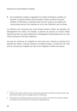INDICATEURS DE DÉVELOPPEMENT DES MÉDIAS




N     des considérations similaires s’appliquent à la création d’indicateurs sensibles à la
      pauvreté: une grande attention doit être portée à étudier comment les pauvres
      accèdent à l’information, en particulier dans les zones rurales où les systèmes de
      communication peuvent être inopérants et où les taux d’illettrisme sont très élevés.

Ces réflexions sont instructives pour toute initiative tendant à définir des indicateurs de
développement des médias. Par exemple, la présence de journaux ou d’autres médias
imprimés peut être sans grand intérêt pour le développement démocratique dans une zone
rurale connaissant un fort taux d’illettrisme.

Une prise de conscience de l’inégalité des sexes peut aussi s’étendre au domaine de la
propriété des médias5. Certaines initiatives ont utilement élargi à la sphère des TIC6 cette
prise de conscience de l’inégalité des sexes et de l’inégalité en matière économique.




5.   UNESCO a promu l’idée de stations de radio communautaires appartenant à des femmes et gérées par elles, telles
     que le Women's Media Centre au Cambodge (www.wmc-cambodia.org).

6.   L’ONG d’Afrique du Sud bridges.org évalue les outils de mesure existants en fonction de leur degré de sensibilité
     aux indicateurs concernant les genres et la pauvreté (voir www.bridges.org).



10
 