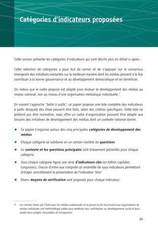 Catégories d’indicateurs proposées




Cette section présente les catégories d’indicateurs qui sont décrits plus en détail ci-après :

Cette sélection de catégories a pour but de cerner et de s’appuyer sur le consensus
émergeant des initiatives existantes sur la meilleure manière dont les médias peuvent à la fois
contribuer à la bonne gouvernance et au développement démocratique et en bénéficier.

On notera que le cadre proposé est adapté pour évaluer le développement des médias au
niveau national, non au niveau d’une organisation médiatique individuelle.7

En suivant l’approche “boîte à outils”, ce papier propose une liste complète des indicateurs
à partir desquels des choix peuvent être faits, selon des critères spécifiques. Cette liste ne
prétend pas être normative, mais offre un cadre d’organisation pouvant être adapté aux
besoins des initiatives de développement des médias dont un contexte national donné.

N    Ce papier s’organise autour des cinq principales catégories de développement des
     médias

N    Chaque catégorie se subdivise en un certain nombre de questions

N    Le contexte et les questions principales sont brièvement présentés pour chaque
     catégorie

N    Sous chaque catégorie figure une série d’indicateurs clés (en lettres capitales
     turquoises); chacun d’entre eux comporte un ensemble de sous-indicateurs permettant
     d’étayer concrètement la présentation de l’indicateur ‘titre’

N    Divers moyens de vérification sont proposés pour chaque indicateur.




7.   Les normes fixées par l’ISAS pour les médias audiovisuels et la presse écrite fournissent aux organisations de
     médias individuels une méthodologie solide pour améliorer leur contribution au développement social et pour
     rendre leurs progrès mesurables et transparents.

                                                                                                                  11
 