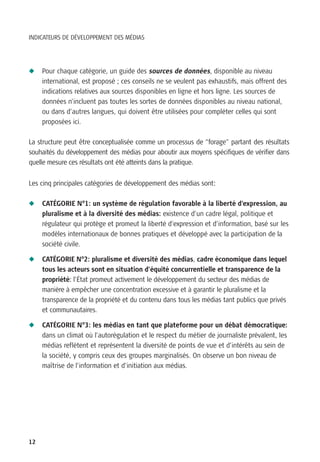 INDICATEURS DE DÉVELOPPEMENT DES MÉDIAS




N    Pour chaque catégorie, un guide des sources de données, disponible au niveau
     international, est proposé ; ces conseils ne se veulent pas exhaustifs, mais offrent des
     indications relatives aux sources disponibles en ligne et hors ligne. Les sources de
     données n’incluent pas toutes les sortes de données disponibles au niveau national,
     ou dans d’autres langues, qui doivent être utilisées pour compléter celles qui sont
     proposées ici.

La structure peut être conceptualisée comme un processus de “forage” partant des résultats
souhaités du développement des médias pour aboutir aux moyens spécifiques de vérifier dans
quelle mesure ces résultats ont été atteints dans la pratique.


Les cinq principales catégories de développement des médias sont:

N    CATÉGORIE N°1: un système de régulation favorable à la liberté d’expression, au
     pluralisme et à la diversité des médias: existence d’un cadre légal, politique et
     régulateur qui protège et promeut la liberté d’expression et d’information, basé sur les
     modèles internationaux de bonnes pratiques et développé avec la participation de la
     société civile.

N    CATÉGORIE N°2: pluralisme et diversité des médias, cadre économique dans lequel
     tous les acteurs sont en situation d’équité concurrentielle et transparence de la
     propriété: l’État promeut activement le développement du secteur des médias de
     manière à empêcher une concentration excessive et à garantir le pluralisme et la
     transparence de la propriété et du contenu dans tous les médias tant publics que privés
     et communautaires.

N    CATÉGORIE N°3: les médias en tant que plateforme pour un débat démocratique:
     dans un climat où l’autorégulation et le respect du métier de journaliste prévalent, les
     médias reflètent et représentent la diversité de points de vue et d’intérêts au sein de
     la société, y compris ceux des groupes marginalisés. On observe un bon niveau de
     maîtrise de l’information et d’initiation aux médias.




12
 