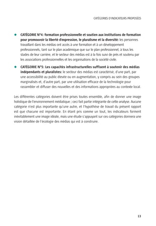 CATÉGORIES D’INDICATEURS PROPOSÉES




N   CATÉGORIE N°4: formation professionnelle et soutien aux institutions de formation
    pour promouvoir la liberté d’expression, le pluralisme et la diversité: les personnes
    travaillant dans les médias ont accès à une formation et à un développement
    professionnels, tant sur le plan académique que sur le plan professionnel, à tous les
    stades de leur carrière, et le secteur des médias est à la fois suivi de près et soutenu par
    les associations professionnelles et les organisations de la société civile.

N   CATÉGORIE N°5: Les capacités infrastructurelles suffisent à soutenir des médias
    indépendants et pluralistes: le secteur des médias est caractérisé, d’une part, par
    une accessibilité au public élevée ou en augmentation, y compris au sein des groupes
    marginalisés et, d’autre part, par une utilisation efficace de la technologie pour
    rassembler et diffuser des nouvelles et des informations appropriées au contexte local.

Les différentes catégories doivent être prises toutes ensemble, afin de donner une image
holistique de l’environnement médiatique ; ceci fait partie intégrante de cette analyse. Aucune
catégorie n’est plus importante qu’une autre, et l’hypothèse de travail du présent rapport
est que chacune est importante. En étant pris comme un tout, les indicateurs forment
inévitablement une image idéale, mais une étude s’appuyant sur ces catégories donnera une
vision détaillée de l’écologie des médias qui est à construire.




                                                                                             13
 