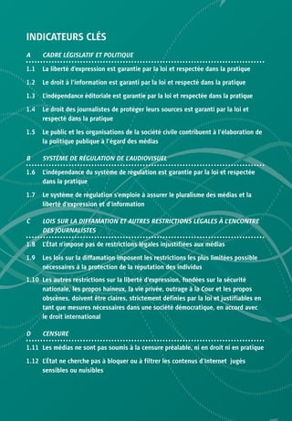INDICATEURS CLÉS
A     CADRE LÉGISLATIF ET POLITIQUE

1.1   La liberté d’expression est garantie par la loi et respectée dans la pratique

1.2   Le droit à l’information est garanti par la loi et respecté dans la pratique

1.3   L’indépendance éditoriale est garantie par la loi et respectée dans la pratique

1.4   Le droit des journalistes de protéger leurs sources est garanti par la loi et
      respecté dans la pratique

1.5   Le public et les organisations de la société civile contribuent à l’élaboration de
      la politique publique à l’égard des médias

B     SYSTÈME DE RÉGULATION DE L’AUDIOVISUEL

1.6   L’indépendance du système de régulation est garantie par la loi et respectée
      dans la pratique

1.7   Le système de régulation s’emploie à assurer le pluralisme des médias et la
      liberté d’expression et d’information

C     LOIS SUR LA DIFFAMATION ET AUTRES RESTRICTIONS LÉGALES À L’ENCONTRE
      DES JOURNALISTES

1.8   L’État n’impose pas de restrictions légales injustifiées aux médias

1.9   Les lois sur la diffamation imposent les restrictions les plus limitées possible
      nécessaires à la protection de la réputation des individus

1.10 Les autres restrictions sur la liberté d’expression, fondées sur la sécurité
     nationale, les propos haineux, la vie privée, outrage à la Cour et les propos
     obscènes, doivent être claires, strictement définies par la loi et justifiables en
     tant que mesures nécessaires dans une société démocratique, en accord avec
     le droit international

D     CENSURE

1.11 Les médias ne sont pas soumis à la censure préalable, ni en droit ni en pratique

1.12 L’État ne cherche pas à bloquer ou à filtrer les contenus d’Internet jugés
     sensibles ou nuisibles
 