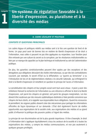 Catégorie
                Un système de régulation favorable à la

1               liberté d’expression, au pluralisme et à la
                diversité des médias


                                          A. CADRE LÉGISLATIF ET POLITIQUE

            CONTEXTE ET QUESTIONS PRINCIPALES

            Les cadres légaux et politiques relatifs aux médias sont à la fois une question de fond et de
            forme. Un pays peut avoir de bonnes lois en matière de liberté d’expression et de droit à
            l’information, mais celles-ci peuvent ne pas être appliquées ou respectées. Leur fonction peut
            être entravée par une culture du secret ou la corruption, par les résistances institutionnelles ou
            bien par un manque de capacités sur le plan technique et institutionnel au sein de l’administration
            publique.

            De plus, les garanties constitutionnelles peuvent être sapées par des exceptions et des
            dérogations aux obligations découlant des traités internationaux, ou par des lois contradictoires
            couvrant, par exemple, le secret d’État ou la diffamation. La “guerre au terrorisme” a vu
            l’introduction de lois et de règlementations relatives à la sécurité nationale, qui enfreignent le
            droit à la liberté d’expression et remettent en question le principe de l’accès à l’information.

            La sensibilisation des citoyens et leur progrès social sont tout aussi vitaux : il peut y avoir des
            inhibitions freinant la recherche de l’information ou une réticence à affirmer le droit à la liberté
            d’expression, soit parmi les citoyens en général, soit parmi les groupes marginalisés. Les lois
            doivent être soutenues par des mesures systématiques destinées à faire prendre conscience aux
            citoyens de leurs droits, et à rappeler aux responsables leurs obligations. Quand les ressources
            le permettent, les organes publics doivent créer des mécanismes pour partager les informations
            officielles de façon dynamique et sur demande. L’État doit également fournir de réelles
            opportunités aux organisations de la société civile, aux organisations des médias et au grand
            public d’influencer la politique des pouvoirs publics à l’égard des médias.

            Le principe de non-discrimination est de la plus grande importance. À titre d’exemple, le droit
            à l’information doit s’appliquer équitablement à tous les secteurs de la société et à toutes les
            organisations des médias, y compris les médias communautaires, et non pas seulement à
            quelques groupes privilégiés.

                                                                                                             17
 
