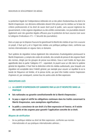 INDICATEURS DE DÉVELOPPEMENT DES MÉDIAS




La protection légale de l’indépendance éditoriale est un des piliers fondamentaux du droit à la
liberté d’expression. Les décisions éditoriales doivent être prises par les médias sur la base de
critères professionnels et du droit de savoir dont jouit le public, sans aucune ingérence du
gouvernement, ni des organes régulateurs ou des entités commerciales. Les journalistes doivent
également avoir des garanties légales efficaces pour la protection de leurs sources (voir aussi
la Catégorie d’indicateurs n°3 – F. Sécurité des journalistes).

Dans un pays qui ne dispose d’aucune loi garantissant la liberté des médias et qui n’en a aucune
en projet, il faut qu’il y ait à l’égard des médias une politique publique claire, conforme aux
normes internationales en vigueur dans ce domaine.

Tout système de régulation inclura également des mécanismes d’autorégulation promouvant la
liberté d’expression, y compris des codes de conduite, des conseils de presse et des organes fixant
des normes, dirigés par les groupes de presse eux-mêmes. Ceux-ci sont traités de façon plus
approfondie dans la partie ‘Catégorie n°3’ ; cependant, ils jouent aussi un rôle dans le système
général de régulation. Il faut faire la distinction entre les médias audiovisuels, pour lesquels une
régulation est acceptable dans l’intérêt général, par exemple pour assurer un équilibre là où la
bande de fréquence est limitée, et la presse écrite, qui peut être traitée comme l’expression
d’opinions et, par conséquent, comme tous les autres actes de libre expression.

INDICATEURS CLÉS

1.1 LA LIBERTÉ D’EXPRESSION EST GARANTIE PAR LA LOI ET RESPECTÉE DANS LA
     PRATIQUE

N    lois nationales ou garantie constitutionnelle de la liberté d’expression ;

N    le pays a signé et ratifié les obligations contenues dans les traités concernant la
     liberté d’expression, sans exemptions significatives ;

N    le public a conscience de son droit à la libre expression et l’exerce, et il existe
     des outils et des organes pour garantir l’application concrète de ce droit.

Moyens de vérification

—    loi ou politique relative au droit de libre expression, conforme aux normes
     internationales et aux pratiques internationales admises ;


18
 