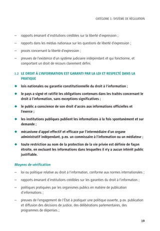 CATÉGORIE 1: SYSTÈME DE RÉGULATION




—   rapports émanant d’institutions crédibles sur la liberté d’expression ;

—   rapports dans les médias nationaux sur les questions de liberté d’expression ;

—   procès concernant la liberté d’expression ;

—   preuves de l’existence d’un système judiciaire indépendant et qui fonctionne, et
    comportant un droit de recours clairement défini.

1.2 LE DROIT À L’INFORMATION EST GARANTI PAR LA LOI ET RESPECTÉ DANS LA
    PRATIQUE

N   lois nationales ou garantie constitutionnelle du droit à l’information ;

N   le pays a signé et ratifié les obligations contenues dans les traités concernant le
    droit à l’information, sans exceptions significatives ;

N   le public a conscience de son droit d’accès aux informations officielles et
    l’exerce ;

N   les institutions publiques publient les informations à la fois spontanément et sur
    demande ;

N   mécanisme d’appel effectif et efficace par l’intermédiaire d’un organe
    administratif indépendant, p.ex. un commissaire à l’information ou un médiateur ;

N   toute restriction au nom de la protection de la vie privée est définie de façon
    étroite, en excluant les informations dans lesquelles il n’y a aucun intérêt public
    justifiable.

Moyens de vérification

—   loi ou politique relative au droit à l’information, conforme aux normes internationales ;

—   rapports émanant d’institutions crédibles sur les garanties du droit à l’information ;

—   politiques pratiquées par les organismes publics en matière de publication
    d’informations ;

—   preuves de l’engagement de l’État à pratiquer une politique ouverte, p.ex. publication
    et diffusion des décisions de justice, des délibérations parlementaires, des
    programmes de dépenses ;


                                                                                             19
 