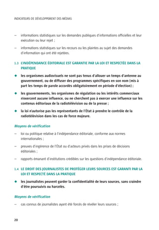 INDICATEURS DE DÉVELOPPEMENT DES MÉDIAS




—    informations statistiques sur les demandes publiques d’informations officielles et leur
     exécution ou leur rejet ;

—    informations statistiques sur les recours ou les plaintes au sujet des demandes
     d’information qui ont été rejetées.

1.3 L’INDÉPENDANCE ÉDITORIALE EST GARANTIE PAR LA LOI ET RESPECTÉE DANS LA
     PRATIQUE

N    les organismes audiovisuels ne sont pas tenus d’allouer un temps d’antenne au
     gouvernement, ou de diffuser des programmes spécifiques en son nom (mis à
     part les temps de parole accordés obligatoirement en période d’élection) ;

N    les gouvernements, les organismes de régulation ou les intérêts commerciaux
     n’exercent aucune influence, ou ne cherchent pas à exercer une influence sur les
     contenus éditoriaux de la radiotélévision ou de la presse ;

N    la loi n’autorise pas les représentants de l’État à prendre le contrôle de la
     radiotélévision dans les cas de force majeure.

Moyens de vérification

—    loi ou politique relative à l’indépendance éditoriale, conforme aux normes
     internationales ;

—    preuves d’ingérence de l’État ou d’acteurs privés dans les prises de décisions
     éditoriales ;

—    rapports émanant d’institutions crédibles sur les questions d’indépendance éditoriale.

1.4 LE DROIT DES JOURNALISTES DE PROTÉGER LEURS SOURCES EST GARANTI PAR LA
     LOI ET RESPECTÉ DANS LA PRATIQUE

N    les journalistes peuvent garder la confidentialité de leurs sources, sans craindre
     d’être poursuivis ou harcelés.

Moyens de vérification

—    cas connus de journalistes ayant été forcés de révéler leurs sources ;



20
 