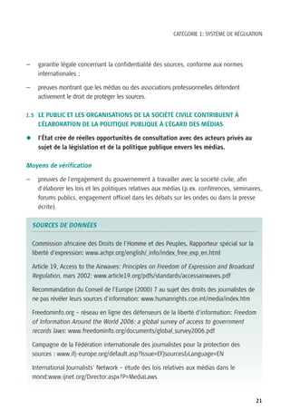 CATÉGORIE 1: SYSTÈME DE RÉGULATION




—     garantie légale concernant la confidentialité des sources, conforme aux normes
      internationales ;

—     preuves montrant que les médias ou des associations professionnelles défendent
      activement le droit de protéger les sources.

1.5 LE PUBLIC ET LES ORGANISATIONS DE LA SOCIÉTÉ CIVILE CONTRIBUENT À
      L’ÉLABORATION DE LA POLITIQUE PUBLIQUE À L’ÉGARD DES MÉDIAS

N     l’État crée de réelles opportunités de consultation avec des acteurs privés au
      sujet de la législation et de la politique publique envers les médias.

Moyens de vérification

—     preuves de l’engagement du gouvernement à travailler avec la société civile, afin
      d’élaborer les lois et les politiques relatives aux médias (p.ex. conférences, séminaires,
      forums publics, engagement officiel dans les débats sur les ondes ou dans la presse
      écrite).

    SOURCES DE DONNÉES

    Commission africaine des Droits de l’Homme et des Peuples, Rapporteur spécial sur la
    liberté d’expression: www.achpr.org/english/_info/index_free_exp_en.html

    Article 19, Access to the Airwaves: Principles on Freedom of Expression and Broadcast
    Regulation, mars 2002: www.article19.org/pdfs/standards/accessairwaves.pdf

    Recommandation du Conseil de l’Europe (2000) 7 au sujet des droits des journalistes de
    ne pas révéler leurs sources d’information: www.humanrights.coe.int/media/index.htm

    Freedominfo.org – réseau en ligne des défenseurs de la liberté d’information: Freedom
    of Information Around the World 2006: a global survey of access to government
    records laws: www.freedominfo.org/documents/global_survey2006.pdf

    Campagne de la Fédération internationale des journalistes pour la protection des
    sources : www.ifj-europe.org/default.asp?Issue=EFJsources&Language=EN

    International Journalists’ Network – étude des lois relatives aux médias dans le
    mond:www.ijnet.org/Director.aspx?P=MediaLaws


                                                                                             21
 