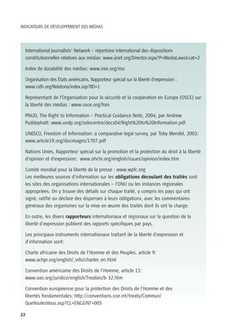 INDICATEURS DE DÉVELOPPEMENT DES MÉDIAS




  International Journalists’ Network – répertoire international des dispositions
  constitutionnelles relatives aux médias: www.ijnet.org/Director.aspx?P=MediaLaws&cat=2

  Index de durabilité des médias: www.irex.org/msi

  Organisation des États américains, Rapporteur spécial sur la liberté d’expression :
  www.cidh.org/Relatoria/index.asp?lID=1

  Représentant de l’Organisation pour la sécurité et la coopération en Europe (OSCE) sur
  la liberté des médias : www.osce.org/fom

  PNUD, The Right to Information – Practical Guidance Note, 2004, par Andrew
  Puddephatt: www.undp.org/oslocentre/docs04/Right%20to%20Information.pdf

  UNESCO, Freedom of Information: a comparative legal survey, par Toby Mendel, 2003:
  www.article19.org/docimages/1707.pdf

  Nations Unies, Rapporteur spécial sur la promotion et la protection du droit à la liberté
  d’opinion et d’expression: www.ohchr.org/english/issues/opinion/index.htm

  Comité mondial pour la liberté de la presse : www.wpfc.org
  Les meilleures sources d’information sur les obligations découlant des traités sont
  les sites des organisations internationales – l’ONU ou les instances régionales
  appropriées. On y trouve des détails sur chaque traité, y compris les pays qui ont
  signé, ratifié ou déclaré des dispenses à leurs obligations, avec les commentaires
  généraux des organismes sur la mise en œuvre des traités dont ils ont la charge.

  En outre, les divers rapporteurs internationaux et régionaux sur la question de la
  liberté d’expression publient des rapports spécifiques par pays.

  Les principaux instruments internationaux traitant de la liberté d’expression et
  d’information sont:

  Charte africaine des Droits de l’Homme et des Peuples, article 9:
  www.achpr.org/english/_info/charter_en.html

  Convention américaine des Droits de l’Homme, article 13:
  www.oas.org/juridico/english/Treaties/b-32.htm

  Convention européenne pour la protection des Droits de l’Homme et des
  libertés fondamentales: http://conventions.coe.int/treaty/Commun/
  QueVoulezVous.asp?CL=ENG&NT=005

22
 