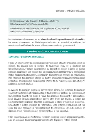 CATÉGORIE 1: SYSTÈME DE RÉGULATION




  Déclaration universelle des droits de l’homme, Article 19 :
  http://www.un.org/french/aboutun/dudh.htm

  Pacte international relatif aux droits civils et politiques (ICCPR), article 19:
  www.unhchr.ch/html/menu3/b/a_ccpr.htm


En ce qui concerne les données sur les lois nationales et les garanties constitutionnelles,
les sources comprennent: les bibliothèques nationales, les commissions juridiques, les
comptes-rendus officiels du Parlement et les comptes-rendus du gouvernement.


                       B. SYSTÈME DE RÉGULATION DE L’AUDIOVISUEL

CONTEXTE ET QUESTIONS PRINCIPALES

Il existe un certain nombre de principes directeurs s’appliquant à tous les organismes publics qui
exercent des pouvoirs dans le domaine de l’audiovisuel et/ou de la régulation des
télécommunications, y compris aux organismes qui délivrent des licences et gèrent les plaintes
publiques. Ces principes sont énoncés dans les cinq déclarations de l’UNESCO sur la promotion des
médias indépendants et pluralistes, adoptées lors des Conférences générales de l’Organisation,
mais également dans des textes adoptés par d’autres organismes intergouvernementaux et des
associations professionnelles indépendantes. (Access to the Airwaves, publié par Article 19,
propose un excellent résumé.)

Le système de régulation existe pour servir l’intérêt général. Les instances de régulation
doivent être autonomes et indépendantes de toute ingérence politique ou commerciale, et
leurs membres doivent être choisis à l’issue d’un processus transparent et démocratique.
Leurs pouvoirs et leurs responsabilités doivent être définis par des lois, y compris des
obligations légales explicites destinées à promouvoir la liberté d’expression, la diversité,
l’impartialité et la libre circulation de l’information. Cette instance de régulation doit être
dotée des fonds nécessaires à l’accomplissement de cette mission. Elle doit également en
répondre devant l’opinion publique, normalement par la voie législative.

Il doit exister la preuve que l’instance de régulation exerce ses pouvoirs et ses responsabilités,
p.ex. en appliquant des sanctions proportionnelles afin de protéger l’intérêt général.




                                                                                               23
 
