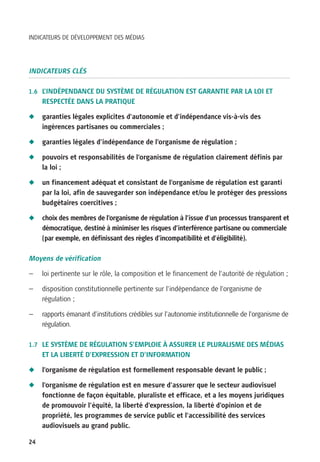 INDICATEURS DE DÉVELOPPEMENT DES MÉDIAS




INDICATEURS CLÉS

1.6 L’INDÉPENDANCE DU SYSTÈME DE RÉGULATION EST GARANTIE PAR LA LOI ET
     RESPECTÉE DANS LA PRATIQUE

N    garanties légales explicites d’autonomie et d’indépendance vis-à-vis des
     ingérences partisanes ou commerciales ;

N    garanties légales d’indépendance de l’organisme de régulation ;

N    pouvoirs et responsabilités de l’organisme de régulation clairement définis par
     la loi ;

N    un financement adéquat et consistant de l’organisme de régulation est garanti
     par la loi, afin de sauvegarder son indépendance et/ou le protéger des pressions
     budgétaires coercitives ;

N    choix des membres de l’organisme de régulation à l’issue d’un processus transparent et
     démocratique, destiné à minimiser les risques d’interférence partisane ou commerciale
     (par exemple, en définissant des règles d’incompatibilité et d’éligibilité).

Moyens de vérification

—    loi pertinente sur le rôle, la composition et le financement de l’autorité de régulation ;

—    disposition constitutionnelle pertinente sur l’indépendance de l’organisme de
     régulation ;

—    rapports émanant d’institutions crédibles sur l’autonomie institutionnelle de l’organisme de
     régulation.

1.7 LE SYSTÈME DE RÉGULATION S’EMPLOIE À ASSURER LE PLURALISME DES MÉDIAS
     ET LA LIBERTÉ D’EXPRESSION ET D’INFORMATION

N    l’organisme de régulation est formellement responsable devant le public ;

N    l’organisme de régulation est en mesure d’assurer que le secteur audiovisuel
     fonctionne de façon équitable, pluraliste et efficace, et a les moyens juridiques
     de promouvoir l’équité, la liberté d’expression, la liberté d’opinion et de
     propriété, les programmes de service public et l’accessibilité des services
     audiovisuels au grand public.

24
 