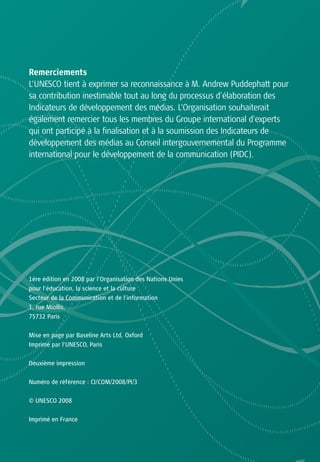 Remerciements
L’UNESCO tient à exprimer sa reconnaissance à M. Andrew Puddephatt pour
sa contribution inestimable tout au long du processus d’élaboration des
Indicateurs de développement des médias. L’Organisation souhaiterait
également remercier tous les membres du Groupe international d’experts
qui ont participé à la finalisation et à la soumission des Indicateurs de
développement des médias au Conseil intergouvernemental du Programme
international pour le développement de la communication (PIDC).




1ère édition en 2008 par l’Organisation des Nations Unies
pour l’éducation, la science et la culture
Secteur de la Communication et de l’information
1, rue Miollis,
75732 Paris

Mise en page par Baseline Arts Ltd, Oxford
Imprimé par l’UNESCO, Paris


Deuxième impression

Numéro de référence : CI/COM/2008/PI/3


© UNESCO 2008


Imprimé en France
 