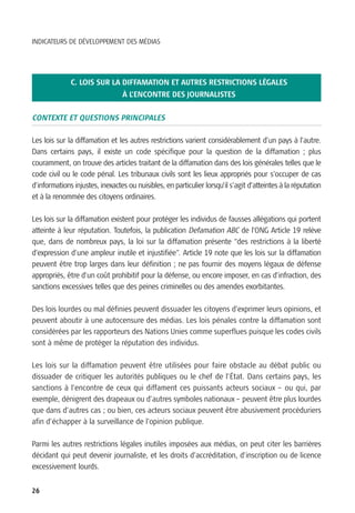 INDICATEURS DE DÉVELOPPEMENT DES MÉDIAS




              C. LOIS SUR LA DIFFAMATION ET AUTRES RESTRICTIONS LÉGALES
                                 À L’ENCONTRE DES JOURNALISTES

CONTEXTE ET QUESTIONS PRINCIPALES

Les lois sur la diffamation et les autres restrictions varient considérablement d’un pays à l’autre.
Dans certains pays, il existe un code spécifique pour la question de la diffamation ; plus
couramment, on trouve des articles traitant de la diffamation dans des lois générales telles que le
code civil ou le code pénal. Les tribunaux civils sont les lieux appropriés pour s’occuper de cas
d’informations injustes, inexactes ou nuisibles, en particulier lorsqu’il s’agit d’atteintes à la réputation
et à la renommée des citoyens ordinaires.

Les lois sur la diffamation existent pour protéger les individus de fausses allégations qui portent
atteinte à leur réputation. Toutefois, la publication Defamation ABC de l’ONG Article 19 relève
que, dans de nombreux pays, la loi sur la diffamation présente “des restrictions à la liberté
d’expression d’une ampleur inutile et injustifiée”. Article 19 note que les lois sur la diffamation
peuvent être trop larges dans leur définition ; ne pas fournir des moyens légaux de défense
appropriés, être d’un coût prohibitif pour la défense, ou encore imposer, en cas d’infraction, des
sanctions excessives telles que des peines criminelles ou des amendes exorbitantes.

Des lois lourdes ou mal définies peuvent dissuader les citoyens d’exprimer leurs opinions, et
peuvent aboutir à une autocensure des médias. Les lois pénales contre la diffamation sont
considérées par les rapporteurs des Nations Unies comme superflues puisque les codes civils
sont à même de protéger la réputation des individus.

Les lois sur la diffamation peuvent être utilisées pour faire obstacle au débat public ou
dissuader de critiquer les autorités publiques ou le chef de l’État. Dans certains pays, les
sanctions à l’encontre de ceux qui diffament ces puissants acteurs sociaux – ou qui, par
exemple, dénigrent des drapeaux ou d’autres symboles nationaux – peuvent être plus lourdes
que dans d’autres cas ; ou bien, ces acteurs sociaux peuvent être abusivement procéduriers
afin d’échapper à la surveillance de l’opinion publique.

Parmi les autres restrictions légales inutiles imposées aux médias, on peut citer les barrières
décidant qui peut devenir journaliste, et les droits d’accréditation, d’inscription ou de licence
excessivement lourds.


26
 