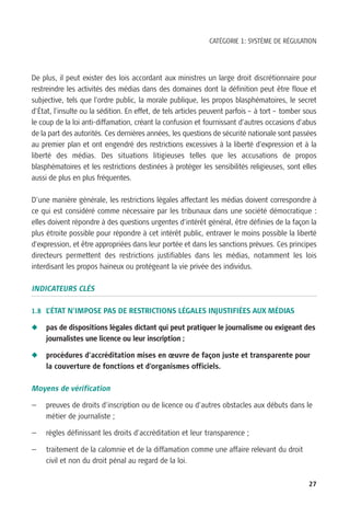CATÉGORIE 1: SYSTÈME DE RÉGULATION




De plus, il peut exister des lois accordant aux ministres un large droit discrétionnaire pour
restreindre les activités des médias dans des domaines dont la définition peut être floue et
subjective, tels que l’ordre public, la morale publique, les propos blasphématoires, le secret
d’État, l’insulte ou la sédition. En effet, de tels articles peuvent parfois – à tort – tomber sous
le coup de la loi anti-diffamation, créant la confusion et fournissant d’autres occasions d’abus
de la part des autorités. Ces dernières années, les questions de sécurité nationale sont passées
au premier plan et ont engendré des restrictions excessives à la liberté d’expression et à la
liberté des médias. Des situations litigieuses telles que les accusations de propos
blasphématoires et les restrictions destinées à protéger les sensibilités religieuses, sont elles
aussi de plus en plus fréquentes.

D’une manière générale, les restrictions légales affectant les médias doivent correspondre à
ce qui est considéré comme nécessaire par les tribunaux dans une société démocratique :
elles doivent répondre à des questions urgentes d’intérêt général, être définies de la façon la
plus étroite possible pour répondre à cet intérêt public, entraver le moins possible la liberté
d’expression, et être appropriées dans leur portée et dans les sanctions prévues. Ces principes
directeurs permettent des restrictions justifiables dans les médias, notamment les lois
interdisant les propos haineux ou protégeant la vie privée des individus.

INDICATEURS CLÉS

1.8 L’ÉTAT N’IMPOSE PAS DE RESTRICTIONS LÉGALES INJUSTIFIÉES AUX MÉDIAS

N    pas de dispositions légales dictant qui peut pratiquer le journalisme ou exigeant des
     journalistes une licence ou leur inscription ;

N    procédures d’accréditation mises en œuvre de façon juste et transparente pour
     la couverture de fonctions et d’organismes officiels.

Moyens de vérification

—    preuves de droits d’inscription ou de licence ou d’autres obstacles aux débuts dans le
     métier de journaliste ;

—    règles définissant les droits d’accréditation et leur transparence ;

—    traitement de la calomnie et de la diffamation comme une affaire relevant du droit
     civil et non du droit pénal au regard de la loi.


                                                                                                27
 