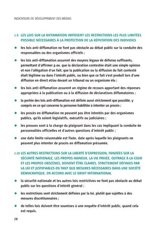 INDICATEURS DE DÉVELOPPEMENT DES MÉDIAS




1.9 LES LOIS SUR LA DIFFAMATION IMPOSENT LES RESTRICTIONS LES PLUS LIMITÉES
     POSSIBLE NÉCESSAIRES À LA PROTECTION DE LA RÉPUTATION DES INDIVIDUS

N    les lois anti-diffamation ne font pas obstacle au débat public sur la conduite des
     responsables ou des organismes officiels ;

N    les lois anti-diffamation assurent des moyens légaux de défense suffisants,
     permettant d’affirmer p.ex. que la déclaration contestée était une simple opinion
     et non l’allégation d’un fait; que la publication ou la diffusion du fait contesté
     était légitime ou dans l’intérêt public, ou bien que ce fait s’est produit lors d’une
     diffusion en direct et/ou devant un tribunal ou un organisme élu ;

N    les lois anti-diffamation assurent un régime de recours apportant des réponses
     appropriées à la publication ou à la diffusion de déclarations diffamatoires ;

N    la portée des lois anti-diffamation est définie aussi strictement que possible, y
     compris en ce qui concerne la personne habilitée à intenter un procès ;

N    les procès en diffamation ne peuvent pas être intentés par des organismes
     publics, qu’ils soient législatifs, exécutifs ou judiciaires ;

N    les preuves sont à la charge du plaignant dans les cas impliquant la conduite de
     personnalités officielles et d’autres questions d’intérêt public ;

N    une date limite raisonnable est fixée, date après laquelle les plaignants ne
     peuvent plus intenter de procès en diffamation présumée.

1.10 LES AUTRES RESTRICTIONS SUR LA LIBERTÉ D’EXPRESSION, FONDÉES SUR LA
     SÉCURITÉ NATIONALE, LES PROPOS HAINEUX, LA VIE PRIVÉE, OUTRAGE À LA COUR
     ET LES PROPOS OBSCÈNES, DOIVENT ÊTRE CLAIRES, STRICTEMENT DÉFINIES PAR
     LA LOI ET JUSTIFIABLES EN TANT QUE MESURES NÉCESSAIRES DANS UNE SOCIÉTÉ
     DÉMOCRATIQUE, EN ACCORD AVEC LE DROIT INTERNATIONAL

N    la sécurité nationale et les autres lois restrictives ne font pas obstacle au débat
     public sur les questions d’intérêt général ;

N    les restrictions sont strictement définies par la loi, plutôt que sujettes à des
     mesures discrétionnaires ;

N    de telles lois doivent être soumises à une enquête d’intérêt public, quand cela
     est requis.

28
 