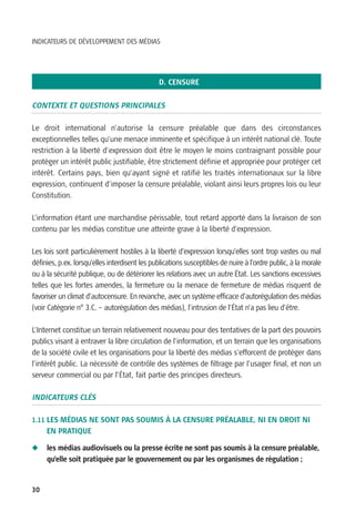 INDICATEURS DE DÉVELOPPEMENT DES MÉDIAS




                                               D. CENSURE

CONTEXTE ET QUESTIONS PRINCIPALES

Le droit international n’autorise la censure préalable que dans des circonstances
exceptionnelles telles qu’une menace imminente et spécifique à un intérêt national clé. Toute
restriction à la liberté d'expression doit être le moyen le moins contraignant possible pour
protéger un intérêt public justifiable, être strictement définie et appropriée pour protéger cet
intérêt. Certains pays, bien qu’ayant signé et ratifié les traités internationaux sur la libre
expression, continuent d’imposer la censure préalable, violant ainsi leurs propres lois ou leur
Constitution.

L’information étant une marchandise périssable, tout retard apporté dans la livraison de son
contenu par les médias constitue une atteinte grave à la liberté d’expression.

Les lois sont particulièrement hostiles à la liberté d’expression lorsqu’elles sont trop vastes ou mal
définies, p.ex. lorsqu’elles interdisent les publications susceptibles de nuire à l’ordre public, à la morale
ou à la sécurité publique, ou de détériorer les relations avec un autre État. Les sanctions excessives
telles que les fortes amendes, la fermeture ou la menace de fermeture de médias risquent de
favoriser un climat d’autocensure. En revanche, avec un système efficace d’autorégulation des médias
(voir Catégorie n° 3.C. – autorégulation des médias), l’intrusion de l’État n’a pas lieu d’être.

L’Internet constitue un terrain relativement nouveau pour des tentatives de la part des pouvoirs
publics visant à entraver la libre circulation de l’information, et un terrain que les organisations
de la société civile et les organisations pour la liberté des médias s’efforcent de protéger dans
l’intérêt public. La nécessité de contrôle des systèmes de filtrage par l’usager final, et non un
serveur commercial ou par l’État, fait partie des principes directeurs.

INDICATEURS CLÉS

1.11 LES MÉDIAS NE SONT PAS SOUMIS À LA CENSURE PRÉALABLE, NI EN DROIT NI
     EN PRATIQUE

N    les médias audiovisuels ou la presse écrite ne sont pas soumis à la censure préalable,
     qu’elle soit pratiquée par le gouvernement ou par les organismes de régulation ;


30
 