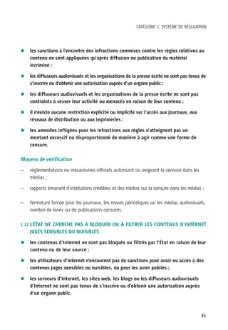 CATÉGORIE 1: SYSTÈME DE RÉGULATION




N   les sanctions à l’encontre des infractions commises contre les règles relatives au
    contenu ne sont appliquées qu’après diffusion ou publication du matériel
    incriminé ;

N   les diffuseurs audiovisuels et les organisations de la presse écrite ne sont pas tenus de
    s’inscrire ou d’obtenir une autorisation auprès d’un organe public ;

N   les diffuseurs audiovisuels et les organisations de la presse écrite ne sont pas
    contraints à cesser leur activité ou menacés en raison de leur contenu ;

N   il n’existe aucune restriction explicite ou implicite sur l’accès aux journaux, aux
    réseaux de distribution ou aux imprimeries ;

N   les amendes infligées pour les infractions aux règles n’atteignent pas un
    montant excessif ou disproportionné de manière à agir comme une forme de
    censure.

Moyens de vérification

—   règlementations ou mécanismes officiels autorisant ou exigeant la censure dans les
    médias ;

—   rapports émanant d’institutions crédibles et des médias sur la censure dans les médias ;

—   fermeture forcée pour les journaux, les revues périodiques ou les médias audiovisuels,
    nombre de livres ou de publications censurés.

1.12 L’ÉTAT NE CHERCHE PAS À BLOQUER OU À FILTRER LES CONTENUS D’INTERNET
    JUGÉS SENSIBLES OU NUISIBLES

N   les contenus d’Internet ne sont pas bloqués ou filtrés par l’État en raison de leur
    contenu ou de leur source ;

N   les utilisateurs d’Internet n’encourent pas de sanctions pour avoir eu accès à des
    contenus jugés sensibles ou nuisibles, ou pour les avoir publiés ;

N   les serveurs d’Internet, les sites web, les blogs ou les diffuseurs audiovisuels
    d’Internet ne sont pas tenus de s’inscrire ou d’obtenir une autorisation auprès
    d’un organe public.



                                                                                          31
 