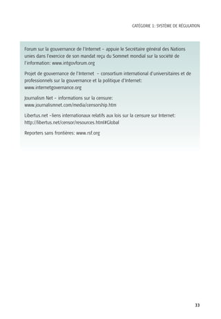CATÉGORIE 1: SYSTÈME DE RÉGULATION




Forum sur la gouvernance de l’Internet – appuie le Secrétaire général des Nations
unies dans l’exercice de son mandat reçu du Sommet mondial sur la société de
l’information: www.intgovforum.org

Projet de gouvernance de l’Internet – consortium international d’universitaires et de
professionnels sur la gouvernance et la politique d’Internet:
www.internetgovernance.org

Journalism Net – informations sur la censure:
www.journalismnet.com/media/censorship.htm

Libertus.net –liens internationaux relatifs aux lois sur la censure sur Internet:
http://libertus.net/censor/resources.html#Global

Reporters sans frontières: www.rsf.org




                                                                                        33
 