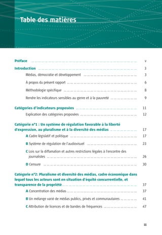 Table des matières




Préface   …………………………………………………………………………………                                           v

Introduction … … … … … … … … … … … … … … … … … … … … … … … … … … … … …             3
      Médias, démocratie et développement … … … … … … … … … … … … … … … …           3

      À propos du présent rapport … … … … … … … … … … … … … … … … … … … … …         6

      Méthodologie spécifique … … … … … … … … … … … … … … … … … … … … … …           8

      Rendre les indicateurs sensibles au genre et à la pauvreté … … … … … … … …    9

Catégories d’indicateurs proposées … … … … … … … … … … … … … … … … … …             11
      Explication des catégories proposées … … … … … … … … … … … … … … … … …       12

Catégorie n°1 : Un système de régulation favorable à la liberté
d’expression, au pluralisme et à la diversité des médias … … … … … … … …           17
      A Cadre législatif et politique … … … … … … … … … … … … … … … … … … … …      17

      B Système de régulation de l’audiovisuel … … … … … … … … … … … … … … …       23

      C Lois sur la diffamation et autres restrictions légales à l’encontre des
        journalistes … … … … … … … … … … … … … … … … … … … … … … … … … … …         26

      D Censure … … … … … … … … … … … … … … … … … … … … … … … … … … … …            30

Catégorie n°2: Pluralisme et diversité des médias, cadre économique dans
lequel tous les acteurs sont en situation d’équité concurrentielle, et
transparence de la propriété … … … … … … … … … … … … … … … … … … … … … …           37
      A Concentration des médias … … … … … … … … … … … … … … … … … … … … …         37

      B Un mélange varié de médias publics, privés et communautaires … … … … …     41

      C Attribution de licences et de bandes de fréquences … … … … … … … … … …     47




                                                                                   iii
 