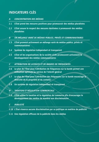 INDICATEURS CLÉS
A     CONCENTRATION DES MÉDIAS

2.1   L’État prend des mesures positives pour promouvoir des médias pluralistes

2.2   L’État assure le respect des mesures destinées à promouvoir des médias
      pluralistes

B     UN MÉLANGE VARIÉ DE MÉDIAS PUBLICS, PRIVÉS ET COMMUNAUTAIRES

2.3   L’État promeut activement un mélange varié de médias publics, privés et
      communautaires

2.4   Système de régulation indépendant et transparent

2.5   L’État et les organisations de la société civile promeuvent activement le
      développement des médias communautaires

C     ATTRIBUTION DE LICENCES ET DE BANDES DE FRÉQUENCES

2.6   Le plan de l’État pour l’attribution de fréquences sur la bande permet une
      utilisation optimale au service de l’intérêt général

2.7   Le plan de l’État pour l’attribution des fréquences sur la bande encourage la
      diversité de la propriété et du contenu

2.8   Un système de régulation indépendant et transparent

D     TAXATION ET RÉGULATION COMMERCIALE

2.9   L’État utilise la taxation et la régulation du commerce afin d’encourager le
      développement des médias de manière non discriminatoire

E     PUBLICITÉ

2.10 L’État n’exerce aucune discrimination par sa politique en matière de publicité

2.11 Une régulation efficace de la publicité dans les médias
 