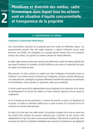 Pluralisme et diversité des médias, cadre
Catégorie
                économique dans lequel tous les acteurs

2               sont en situation d’équité concurrentielle,
                et transparence de la propriété


                                            A. CONCENTRATION DES MÉDIAS

            CONTEXTE ET QUESTIONS PRINCIPALES

            Une concentration excessive de la propriété peut être évitée de différentes façons. Les
            gouvernements peuvent fixer des règles destinées à réduire l’influence qu’une seule
            personne, une famille, une compagnie ou un groupe peuvent exercer dans un ou plusieurs
            secteurs des médias, et à garantir un nombre suffisant de médias différents.

            De telles règles peuvent inclure des seuils de prix déterminés à partir de critères objectifs tels
            que la part d’audience, la circulation, le chiffre d’affaires ou les revenus, la répartition des parts
            de capital ou les droits de vote.

            Elles peuvent, en outre, prendre en compte aussi bien l’intégration horizontale (fusions à
            l’intérieur d’une même branche d’activité) que l’intégration verticale (contrôle effectué par
            une seule personne, compagnie ou groupe d’éléments essentiels des processus de production
            et de distribution, et des activités s’y rapportant, telles que la publicité).

            La forme exacte que prend la règlementation pourra dépendre de la dimension et du niveau
            de développement du marché des médias au niveau national, régional ou local, auquel ils
            s’appliquent.


            Là où il n’existe pas de lois pertinentes, il convient de chercher à savoir si la législation est
            en projet, s’il existe un calendrier réaliste pour sa mise en œuvre et si le projet de loi est
            conforme aux normes internationales.


            En outre, la loi doit avoir une réelle portée. Les autorités chargées de la mise en œuvre des
            lois doivent être investies de pouvoirs suffisants pour s’acquitter de leur mission, être
            indépendantes et agir sans subir aucune pression politique. Elles doivent en particulier avoir
            le pouvoir de contrer les opérations médiatiques qui menacent le pluralisme ou qui atteignent


                                                                                                               37
 