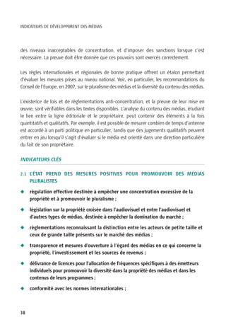 INDICATEURS DE DÉVELOPPEMENT DES MÉDIAS




des niveaux inacceptables de concentration, et d’imposer des sanctions lorsque c’est
nécessaire. La preuve doit être donnée que ces pouvoirs sont exercés correctement.


Les règles internationales et régionales de bonne pratique offrent un étalon permettant
d’évaluer les mesures prises au niveau national. Voir, en particulier, les recommandations du
Conseil de l’Europe, en 2007, sur le pluralisme des médias et la diversité du contenu des médias.


L’existence de lois et de règlementations anti-concentration, et la preuve de leur mise en
œuvre, sont vérifiables dans les textes disponibles. L’analyse du contenu des médias, étudiant
le lien entre la ligne éditoriale et le propriétaire, peut contenir des éléments à la fois
quantitatifs et qualitatifs. Par exemple, il est possible de mesurer combien de temps d’antenne
est accordé à un parti politique en particulier, tandis que des jugements qualitatifs peuvent
entrer en jeu lorsqu’il s’agit d’évaluer si le média est orienté dans une direction particulière
du fait de son propriétaire.


INDICATEURS CLÉS

2.1 L’ÉTAT PREND DES MESURES POSITIVES POUR PROMOUVOIR DES MÉDIAS
     PLURALISTES

N    régulation effective destinée à empêcher une concentration excessive de la
     propriété et à promouvoir le pluralisme ;

N    législation sur la propriété croisée dans l’audiovisuel et entre l’audiovisuel et
     d’autres types de médias, destinée à empêcher la domination du marché ;

N    règlementations reconnaissant la distinction entre les acteurs de petite taille et
     ceux de grande taille présents sur le marché des médias ;

N    transparence et mesures d’ouverture à l’égard des médias en ce qui concerne la
     propriété, l’investissement et les sources de revenus ;

N    délivrance de licences pour l’allocation de fréquences spécifiques à des émetteurs
     individuels pour promouvoir la diversité dans la propriété des médias et dans les
     contenus de leurs programmes ;

N    conformité avec les normes internationales ;



38
 