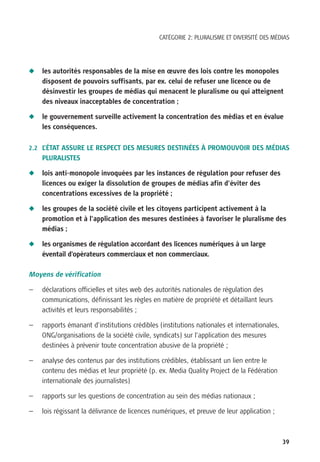 CATÉGORIE 2: PLURALISME ET DIVERSITÉ DES MÉDIAS




N   les autorités responsables de la mise en œuvre des lois contre les monopoles
    disposent de pouvoirs suffisants, par ex. celui de refuser une licence ou de
    désinvestir les groupes de médias qui menacent le pluralisme ou qui atteignent
    des niveaux inacceptables de concentration ;

N   le gouvernement surveille activement la concentration des médias et en évalue
    les conséquences.


2.2 L’ÉTAT ASSURE LE RESPECT DES MESURES DESTINÉES À PROMOUVOIR DES MÉDIAS
    PLURALISTES

N   lois anti-monopole invoquées par les instances de régulation pour refuser des
    licences ou exiger la dissolution de groupes de médias afin d’éviter des
    concentrations excessives de la propriété ;

N   les groupes de la société civile et les citoyens participent activement à la
    promotion et à l’application des mesures destinées à favoriser le pluralisme des
    médias ;

N   les organismes de régulation accordant des licences numériques à un large
    éventail d’opérateurs commerciaux et non commerciaux.

Moyens de vérification

—   déclarations officielles et sites web des autorités nationales de régulation des
    communications, définissant les règles en matière de propriété et détaillant leurs
    activités et leurs responsabilités ;

—   rapports émanant d’institutions crédibles (institutions nationales et internationales,
    ONG/organisations de la société civile, syndicats) sur l’application des mesures
    destinées à prévenir toute concentration abusive de la propriété ;

—   analyse des contenus par des institutions crédibles, établissant un lien entre le
    contenu des médias et leur propriété (p. ex. Media Quality Project de la Fédération
    internationale des journalistes)

—   rapports sur les questions de concentration au sein des médias nationaux ;

—   lois régissant la délivrance de licences numériques, et preuve de leur application ;



                                                                                             39
 