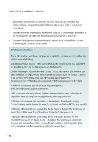 INDICATEURS DE DÉVELOPPEMENT DES MÉDIAS




—     déclarations officielles et sites web des autorités nationales de régulation des
      communications, indiquant les règlementations relatives à la radio et la télévision
      numériques ;

—     rapports émanant d’organisations de la société civile sur la concentration des médias et
      les mesures prises par l’État afin de promouvoir la diversité de la propriété ;

—     preuve de l’engagement du gouvernement à l’égard de la société civile à travers
      d’authentiques canaux de consultation.

    SOURCES DE DONNÉES

    Article 19 – analyses spécifiques par pays sur la législation régissant la concentration des
    médias: www.article19.org

    Columbia Journalism Review – Who Owns What: guide en ligne sur ce que possèdent
    les grandes sociétés de médias: www.cjr.org/tools/owners

    Conseil de l’Europe; Recommandation CM/Rec (2007) 2 du Comité des Ministres aux
    États membres sur le pluralisme et la diversité du contenu dans les médias (adoptée
    le 31 Janvier 2007) : https://wcd.coe.int/ViewDoc.jsp?id=1089699&
    BackColorInternet=9999CC&BackColorIntranet=FFBB55&BackColorLogged=FFAC75

    Plateforme européenne des instances de régulation (EPRA):
    www.epra.org/content/english/index2.html

    EPRA – annuaire international avec des liens web vers les instances nationales de
    régulation: www.epra.org/content/english/authorities/regulation.html

    Fédération internationale des journalistes – Media Quality Project on Increasing
    Concentration of Media Ownership: www.ifj.org/default.asp?Index=3901&Language=EN

    Fédération internationale des journalistes, Media Power in Europe: The Big Picture of
    Ownership (2006): www.ifj.org/default.asp?Index=3671&Language=EN

    Fédération internationale des journalistes, Who's in Control: a primer for the
    roundtable discussion on global media – threats to free expression; contient un
    annuaire des organisations et des réseaux faisant campagne sur la question de la
    concentration des médias: www.ifj.org/pdfs/whosincontrol.pdf



40
 