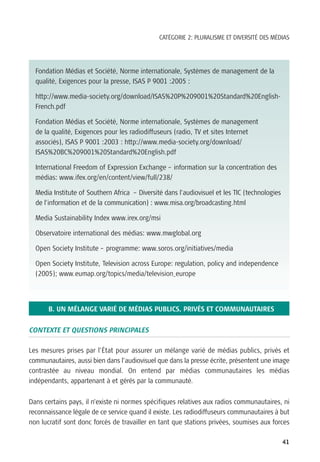 CATÉGORIE 2: PLURALISME ET DIVERSITÉ DES MÉDIAS




  Fondation Médias et Société, Norme internationale, Systèmes de management de la
  qualité, Exigences pour la presse, ISAS P 9001 :2005 :

  http://www.media-society.org/download/ISAS%20P%209001%20Standard%20English-
  French.pdf

  Fondation Médias et Société, Norme internationale, Systèmes de management
  de la qualité, Exigences pour les radiodiffuseurs (radio, TV et sites Internet
  associés), ISAS P 9001 :2003 : http://www.media-society.org/download/
  ISAS%20BC%209001%20Standard%20English.pdf

  International Freedom of Expression Exchange – information sur la concentration des
  médias: www.ifex.org/en/content/view/full/238/

  Media Institute of Southern Africa – Diversité dans l’audiovisuel et les TIC (technologies
  de l’information et de la communication) : www.misa.org/broadcasting.html

  Media Sustainability Index www.irex.org/msi

  Observatoire international des médias: www.mwglobal.org

  Open Society Institute – programme: www.soros.org/initiatives/media

  Open Society Institute, Television across Europe: regulation, policy and independence
  (2005); www.eumap.org/topics/media/television_europe




      B. UN MÉLANGE VARIÉ DE MÉDIAS PUBLICS, PRIVÉS ET COMMUNAUTAIRES

CONTEXTE ET QUESTIONS PRINCIPALES

Les mesures prises par l’État pour assurer un mélange varié de médias publics, privés et
communautaires, aussi bien dans l’audiovisuel que dans la presse écrite, présentent une image
contrastée au niveau mondial. On entend par médias communautaires les médias
indépendants, appartenant à et gérés par la communauté.

Dans certains pays, il n’existe ni normes spécifiques relatives aux radios communautaires, ni
reconnaissance légale de ce service quand il existe. Les radiodiffuseurs communautaires à but
non lucratif sont donc forcés de travailler en tant que stations privées, soumises aux forces

                                                                                               41
 