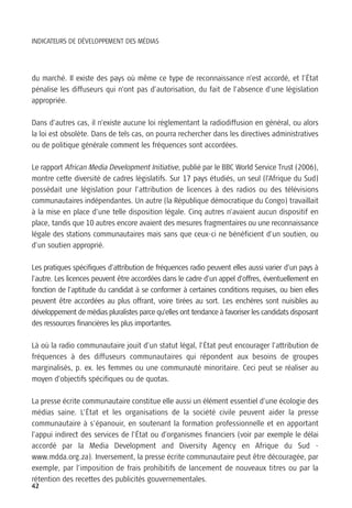 INDICATEURS DE DÉVELOPPEMENT DES MÉDIAS




du marché. Il existe des pays où même ce type de reconnaissance n’est accordé, et l’État
pénalise les diffuseurs qui n’ont pas d’autorisation, du fait de l’absence d’une législation
appropriée.

Dans d’autres cas, il n’existe aucune loi règlementant la radiodiffusion en général, ou alors
la loi est obsolète. Dans de tels cas, on pourra rechercher dans les directives administratives
ou de politique générale comment les fréquences sont accordées.

Le rapport African Media Development Initiative, publié par le BBC World Service Trust (2006),
montre cette diversité de cadres législatifs. Sur 17 pays étudiés, un seul (l’Afrique du Sud)
possédait une législation pour l’attribution de licences à des radios ou des télévisions
communautaires indépendantes. Un autre (la République démocratique du Congo) travaillait
à la mise en place d’une telle disposition légale. Cinq autres n’avaient aucun dispositif en
place, tandis que 10 autres encore avaient des mesures fragmentaires ou une reconnaissance
légale des stations communautaires mais sans que ceux-ci ne bénéficient d’un soutien, ou
d’un soutien approprié.

Les pratiques spécifiques d’attribution de fréquences radio peuvent elles aussi varier d’un pays à
l’autre. Les licences peuvent être accordées dans le cadre d’un appel d’offres, éventuellement en
fonction de l’aptitude du candidat à se conformer à certaines conditions requises, ou bien elles
peuvent être accordées au plus offrant, voire tirées au sort. Les enchères sont nuisibles au
développement de médias pluralistes parce qu’elles ont tendance à favoriser les candidats disposant
des ressources financières les plus importantes.

Là où la radio communautaire jouit d’un statut légal, l’État peut encourager l’attribution de
fréquences à des diffuseurs communautaires qui répondent aux besoins de groupes
marginalisés, p. ex. les femmes ou une communauté minoritaire. Ceci peut se réaliser au
moyen d’objectifs spécifiques ou de quotas.

La presse écrite communautaire constitue elle aussi un élément essentiel d’une écologie des
médias saine. L’État et les organisations de la société civile peuvent aider la presse
communautaire à s’épanouir, en soutenant la formation professionnelle et en apportant
l’appui indirect des services de l’État ou d’organismes financiers (voir par exemple le délai
accordé par la Media Development and Diversity Agency en Afrique du Sud -
www.mdda.org.za). Inversement, la presse écrite communautaire peut être découragée, par
exemple, par l’imposition de frais prohibitifs de lancement de nouveaux titres ou par la
rétention des recettes des publicités gouvernementales.
42
 