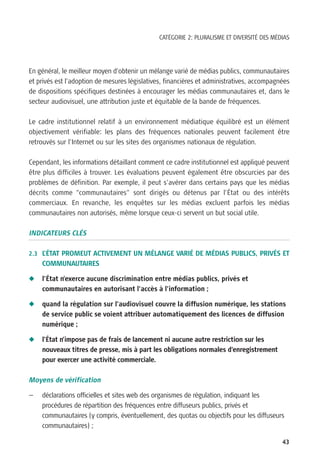 CATÉGORIE 2: PLURALISME ET DIVERSITÉ DES MÉDIAS




En général, le meilleur moyen d’obtenir un mélange varié de médias publics, communautaires
et privés est l’adoption de mesures législatives, financières et administratives, accompagnées
de dispositions spécifiques destinées à encourager les médias communautaires et, dans le
secteur audiovisuel, une attribution juste et équitable de la bande de fréquences.

Le cadre institutionnel relatif à un environnement médiatique équilibré est un élément
objectivement vérifiable: les plans des fréquences nationales peuvent facilement être
retrouvés sur l’Internet ou sur les sites des organismes nationaux de régulation.

Cependant, les informations détaillant comment ce cadre institutionnel est appliqué peuvent
être plus difficiles à trouver. Les évaluations peuvent également être obscurcies par des
problèmes de définition. Par exemple, il peut s’avérer dans certains pays que les médias
décrits comme “communautaires” sont dirigés ou détenus par l’État ou des intérêts
commerciaux. En revanche, les enquêtes sur les médias excluent parfois les médias
communautaires non autorisés, même lorsque ceux-ci servent un but social utile.

INDICATEURS CLÉS

2.3 L’ÉTAT PROMEUT ACTIVEMENT UN MÉLANGE VARIÉ DE MÉDIAS PUBLICS, PRIVÉS ET
    COMMUNAUTAIRES

N   l’État n’exerce aucune discrimination entre médias publics, privés et
    communautaires en autorisant l’accès à l’information ;

N   quand la régulation sur l’audiovisuel couvre la diffusion numérique, les stations
    de service public se voient attribuer automatiquement des licences de diffusion
    numérique ;

N   l’État n’impose pas de frais de lancement ni aucune autre restriction sur les
    nouveaux titres de presse, mis à part les obligations normales d’enregistrement
    pour exercer une activité commerciale.

Moyens de vérification

—   déclarations officielles et sites web des organismes de régulation, indiquant les
    procédures de répartition des fréquences entre diffuseurs publics, privés et
    communautaires (y compris, éventuellement, des quotas ou objectifs pour les diffuseurs
    communautaires) ;

                                                                                           43
 