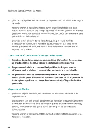 INDICATEURS DE DÉVELOPPEMENT DES MÉDIAS




—    plans nationaux publiés pour l’attribution de fréquences radio, de canaux ou de largeur
     de bande ;

—    rapports émanant d’institutions crédibles sur les dispositions légales ou d’autre
     nature, destinées à assurer une écologie équilibrée des médias, y compris les mesures
     prises pour promouvoir les médias communautaires, que ce soit dans le domaine de la
     presse écrite ou de l’audiovisuel ;

—    preuve de la mise en œuvre de ces dispositions, p. ex. par l’étude du mode
     d’attribution des licences, de la répartition des ressources de l’État telles que les
     recettes publicitaires et, enfin, l’étude de la façon dont le droit à l’information est
     respecté dans la pratique.


2.4 SYSTÈME DE RÉGULATION INDÉPENDANT ET TRANSPARENT

N    le système de régulation assure un accès équitable à la bande de fréquence pour
     un grand nombre de médias, y compris les diffuseurs communautaires ;

N    les processus de décision concernant la répartition des fréquences entre
     diffuseurs publics, privés et communautaires sont ouverts et participatifs ;

N    les processus de décision concernant la répartition des fréquences entre les
     médias publics, privés et communautaires sont supervisés par un organe libre de
     toute ingérence politique ou commerciale, ou de tout contrôle par des intérêts
     personnels.

Moyens de vérification

—    publication de plans nationaux pour l’attribution de fréquences, de canaux et de
     largeur de bande ;

—    déclarations et sites web officiels d’organismes de régulation, indiquant les procédures
     d’attribution des fréquences entre les diffuseurs publics, privés et communautaires (y
     compris, éventuellement, des quotas ou des objectifs pour les radiodiffuseurs
     communautaires) ;

—    rapports émanant d’institutions crédibles sur l’indépendance et la transparence de la
     fonction de régulation.




44
 