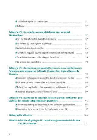 D Taxation et régulation commerciale … … … … … … … … … … … … … … … … …          51

      E Publicité … … … … … … … … … … … … … … … … … … … … … … … … … … … …             52

Catégorie n°3 : Les médias comme plateforme pour un débat
démocratique … … … … … … … … … … … … … … … … … … … … … … … … … … … …                  57
      A Les médias reflètent la diversité de la société … … … … … … … … … … … …       57

      B Le modèle du service public audiovisuel … … … … … … … … … … … … … … …         61

      C Autorégulation dans les médias … … … … … … … … … … … … … … … … … …            65

      D Conditions requises pour le respect de l’équité et de l’impartialité   ………    68

      E Taux de confiance du public à l’égard des médias … … … … … … … … … … …        70

      F La sécurité des journalistes … … … … … … … … … … … … … … … … … … … …          73

Catégorie n°4 : Formation professionnelle et soutien aux institutions de
formation pour promouvoir la liberté d’expression, le pluralisme et la
diversité … … … … … … … … … … … … … … … … … … … … … … … … … … … … … … …               79
      A Formation professionnelle disponible dans le domaine des médias        ………    79

      B Existence de cours universitaires le domaine des médias … … … … … … … …       84

      C Présence des syndicats et des organisations professionnelles … … … … … …      87

      D Présence des organisations de la société civile … … … … … … … … … … … …       89

Catégorie n°5 : Existence de capacités infrastructurelles suffisantes pour
soutenir des médias indépendants et pluralistes… … … … … … … … … … … …                95
      A Ressources techniques disponibles et leur utilisation par les médias … … …    95

      B Pénétration de la presse écrite, de l’audiovisuel et des TIC … … … … … … …    97

Bibliographie sélective … … … … … … … … … … … … … … … … … … … … … … … …              105

ANNEXE: Décision adoptée par le Conseil intergouvernemental du PIDC
        à sa 26ème session … … … … … … … … … … … … … … … … … … … … … …               111



iv
 