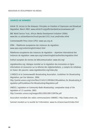 INDICATEURS DE DÉVELOPPEMENT DES MÉDIAS




  SOURCES DE DONNÉES

  Article 19, Access to the Airwaves: Principles on Freedom of Expression and Broadcast
  Regulation, March 2002: www.article19.org/pdfs/standards/accessairwaves.pdf

  BBC World Service Trust, African Media Development Initiative (2006):
  www.bbc.co.uk/worldservice/trust/specials/1552_trust_amdi/index.shtml

  Commonwealth Press Union (CPU): www.cpu.org.uk

  EPRA – Plateforme européenne des instances de régulation:
  www.epra.org/content/english/index2.html

  Plateforme européenne des instances de régulation – répertoire international des
  instances de régulation: www.epra.org/content/english/authorities/regulation.html

  Institut européen de normes de télécommunication: www.etsi.org/

  regulateonline.org: dialogue mondial sur la régulation des économies en ligne -
  informations et ressources sur la réforme des règlementations, y compris les initiatives
  en faveur des pauvres: www.regulateonline.org/index.php

  L’UNESCO et la Commonwealth Broadcasting Association, Guidelines for Broadcasting
  Regulation, par Eve Salomon, 2006:
  http://portal.unesco.org/ci/en/files/21345/11399384219Guidelines_for_Broadcasting_R
  egulation.pdf/Guidelines+for+Broadcasting+Regulation.pdf

  UNESCO, Legislation on Community Radio Broadcasting: comparative study of the
  legislation of 13 countries, 2003:
  http://unesdoc.unesco.org/images/0013/001309/130970e.pdf

  Association mondiale des radios communautaires (AMARC): http://www.amarc.org

  Sommet mondial sur la société de l’information: www.itu.int/wsis/search/index.html




46
 