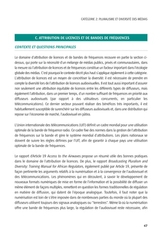 CATÉGORIE 2: PLURALISME ET DIVERSITÉ DES MÉDIAS




                C. ATTRIBUTION DE LICENCES ET DE BANDES DE FRÉQUENCES

CONTEXTE ET QUESTIONS PRINCIPALES

Le domaine d’attribution de licences et de bandes de fréquences recouvre en partie la section ci-
dessus, qui porte sur la nécessité d’un mélange de médias publics, privés et communautaires, dans
la mesure où l’attribution de licences et de fréquences constitue un facteur important dans l’écologie
globale des médias. C’est pourquoi le contexte décrit plus haut s’applique également à cette catégorie.
L’attribution de licences est un moyen de concrétiser la diversité: il est nécessaire de prendre en
compte la diversité lors de l’attribution de licences audiovisuelles. Il est tout aussi important d’assurer
non seulement une attribution équitable de licences entre les différents types de diffuseurs, mais
également l’attribution, dans un premier temps, d’un nombre suffisant de fréquences en priorité aux
diffuseurs audiovisuels (par rapport à des utilisateurs concurrents, en particulier les
télécommunications). Ce dernier secteur pouvant réaliser des bénéfices très importants, il est
habituellement susceptible de surenchérir sur les diffuseurs audiovisuels et, dans une distribution qui
repose sur l’économie de marché, l’audiovisuel en pâtira.


L’Union internationale des télécommunications (UIT) définit un cadre mondial pour une utilisation
optimale de la bande de fréquence radio. Ce cadre fixe des normes dans la gestion de l’attribution
de fréquences sur la bande et gère le système mondial d’attributions. Les plans nationaux se
doivent de suivre les règles définies par l’UIT, afin de garantir à chaque pays une utilisation
optimale de la bande de fréquences.

Le rapport d’Article 19 Access to the Airwaves propose un résumé utile des bonnes pratiques
dans le domaine de l’attribution de licences. De plus, le rapport Broadcasting Pluralism and
Diversity: Training Manual for African Regulators, également publié par Article 19, présente de
façon pertinente les arguments relatifs à la numérisation et à la convergence de l’audiovisuel et
des télécommunications. Les phénomènes qui en découlent, à savoir le développement de
nouveaux formats numériques de mise en forme de l’information et la possibilité de diffuser un
même élément de façons multiples, remettent en question les formes traditionnelles de régulation
en matière de diffusion, qui datent de l’époque analogique. Toutefois, il faut noter que la
numérisation est loin de s’être imposée dans de nombreuses parties du monde où la plupart des
diffuseurs utilisent toujours des signaux analogiques ou “terrestres”. Même là où la numérisation
offre une bande de fréquences plus large, la régulation de l’audiovisuel reste nécessaire, afin



                                                                                                        47
 