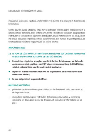 INDICATEURS DE DÉVELOPPEMENT DES MÉDIAS




d’assurer un accès public équitable à l’information et la diversité de la propriété et du contenu de
l’information.

Comme pour les autres catégories, il faut faire la distinction entre les cadres institutionnels et la
culture politique dominante. Dans certains pays, même s’il existe une législation, des procédures
d’attribution de licences et des organismes de régulation, ceux-ci ne fonctionnent pas tels qu’ils ont
été conçus, à cause de l’ingérence politique ou commerciale, d’un manque de volonté politique, de
l’inefficacité des institutions ou pour toutes ces raisons à la fois.

INDICATEURS CLÉS

2.6 LE PLAN DE L’ÉTAT POUR L’ATTRIBUTION DE FRÉQUENCES SUR LA BANDE PERMET UNE
     UTILISATION OPTIMALE AU SERVICE DE L’INTÉRÊT GÉNÉRAL

N    l’autorité de régulation a un plan pour l’attribution de fréquences sur la bande,
     conforme aux règles définies par l’UIT et aux recommandations de l’UNESCO au
     sujet des dispositions pour le service public audiovisuel ;

N    le plan est élaboré en concertation avec les organisations de la société civile et le
     secteur des médias ;

N    le plan est publié et largement diffusé.

Moyens de vérification

—    publication de plans nationaux pour l’attribution des fréquences radio, des canaux et
     de largeur de bande ;

—    dispositions législatives pour l’attribution de licences audiovisuelles, y compris les
     conditions, les délais pour la prise de décisions, et publication d‘informations sur les
     prix ;




48
 