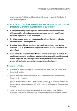 CATÉGORIE 2: PLURALISME ET DIVERSITÉ DES MÉDIAS




—   preuves émanant d’institutions crédibles attestant de la mise en œuvre de l’attribution de
    licences et de fréquences.

2.7 LE PLAN DE L’ÉTAT POUR L’ATTRIBUTION DES FRÉQUENCES SUR LA BANDE
    ENCOURAGE LA DIVERSITÉ DE LA PROPRIÉTÉ ET DU CONTENU

N   le plan permet une répartition équitable des fréquences audiovisuelles entre les
    diffuseurs publics, privés et communautaires, d’une part, et entre les diffuseurs
    nationaux, régionaux et locaux, d’autre part;

N   les fréquences ne seront pas vendues au plus offrant si d’autres offrants
    défendent mieux l’intérêt général ;

N   la part de tout dividende dans le secteur numérique doit être reversée aux
    diffuseurs (c.-à.-d. que toutes les fréquences libérées ne sont pas vendues au
    plus offrant) ;

N   il doit exister des obligations de distribution pour les compagnies de câble et de
    satellite de transporter au minimum les chaînes de service public parmi le bouquet
    qu’elles proposent, ainsi que la possibilité d’obligations de distribution pour
    promouvoir la diversité (p.ex. en faveur des chaînes minoritaires).

Moyens de vérification

—   publication de plans nationaux pour l’attribution de fréquences radio, des canaux et de
    largeur de la bande ;

—   preuves émanant d’institutions crédibles de la mise en œuvre de l’attribution des
    licences et des fréquences ;

—   preuves de discrimination dans l’attribution des licences, p.ex. exclusion formelle ou
    de facto de certains groupes pour des motifs religieux, de langue ou d’appartenance
    ethnique ;

—   preuves du développement ou non des médias communautaires, p.ex. données
    établissant si les médias communautaires nouvellement créés connaissent un fort taux




                                                                                                 49
 
