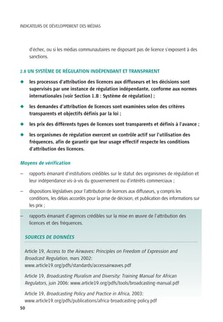 INDICATEURS DE DÉVELOPPEMENT DES MÉDIAS




      d’échec, ou si les médias communautaires ne disposant pas de licence s’exposent à des
      sanctions.

2.8 UN SYSTÈME DE RÉGULATION INDÉPENDANT ET TRANSPARENT

N     les processus d’attribution des licences aux diffuseurs et les décisions sont
      supervisés par une instance de régulation indépendante, conforme aux normes
      internationales (voir Section 1.B : Système de régulation) ;

N     les demandes d’attribution de licences sont examinées selon des critères
      transparents et objectifs définis par la loi ;

N     les prix des différents types de licences sont transparents et définis à l’avance ;

N     les organismes de régulation exercent un contrôle actif sur l’utilisation des
      fréquences, afin de garantir que leur usage effectif respecte les conditions
      d’attribution des licences.

Moyens de vérification

—     rapports émanant d’institutions crédibles sur le statut des organismes de régulation et
      leur indépendance vis-à-vis du gouvernement ou d’intérêts commerciaux ;

—     dispositions législatives pour l’attribution de licences aux diffuseurs, y compris les
      conditions, les délais accordés pour la prise de décision, et publication des informations sur
      les prix ;

—     rapports émanant d’agences crédibles sur la mise en œuvre de l’attribution des
      licences et des fréquences.

    SOURCES DE DONNÉES

    Article 19, Access to the Airwaves: Principles on Freedom of Expression and
    Broadcast Regulation, mars 2002:
    www.article19.org/pdfs/standards/accessairwaves.pdf

    Article 19, Broadcasting Pluralism and Diversity: Training Manual for African
    Regulators, juin 2006: www.article19.org/pdfs/tools/broadcasting-manual.pdf

    Article 19, Broadcasting Policy and Practice in Africa, 2003:
    www.article19.org/pdfs/publications/africa-broadcasting-policy.pdf
50
 